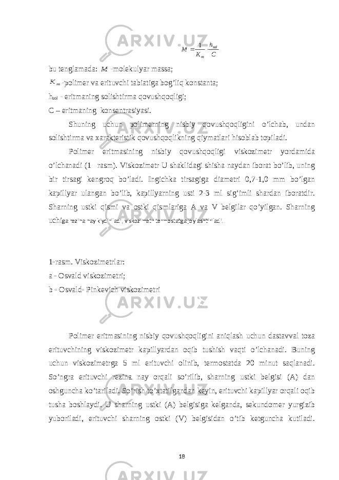  С h K M sol m   1 bu tenglamada: M -molekulyar massa; m K -polimer va erituvchi tabiatiga bog’liq konstanta; h sol - eritmaning solishtirma qovushqoqligi; C – eritmaning konsentrasiyasi. Shuning uchun polimerning nisbiy qovushqoqligini o’lchab, undan solishtirma va xarakteristik qovushqoqlikning qiymatlari hisoblab topiladi. Polimer eritmasining nisbiy qovushqoqligi viskozimetr yordamida o’lchanadi (1  rasm). Viskozimetr U shaklidagi shisha naydan iborat bo’lib, uning bir tirsagi kengroq bo’ladi. Ingichka tirsagiga diametri 0,7-1,0 mm bo’lgan kapillyar ulangan bo’lib, kapillyarning usti 2-3 ml sig’imli shardan iboratdir. Sharning ustki qismi va ostki qismlariga A va V belgilar qo’yilgan. Sharning uchi ga rezina nay kiydiriladi, viskozimetr termostatga joylashtiriladi. 1  rasm. Viskozimetrlar: a  Osvald viskozimetri; b  Osvald  Pinkevich viskozimetri Polimer eritmasining nisbiy qovushqoqligini aniqlash uchun dastavval toza erituvchining viskozimetr kapillyardan oqib tushish vaqti o’lchanadi. Buning uchun viskozimetrga 5 ml erituvchi olinib, termostatda 20 minut saqlanadi. So’ngra erituvchi rezina nay orqali so’rilib, sharning ustki belgisi (A) dan oshguncha ko’tariladi. So’rish to’xtatilgandan keyin, erituvchi kapillyar orqali oqib tusha boshlaydi. U sharning ustki (A) belgisiga kelganda, sekundomer yurgizib yuboriladi, erituvchi sharning ostki (V) belgisidan o’tib ketguncha kutiladi. 18 