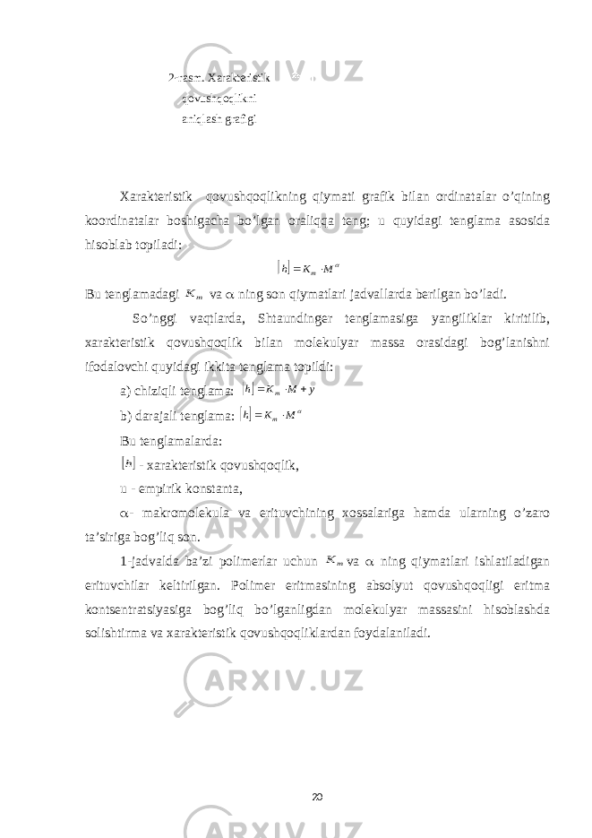 2  rasm. Xarakteristik qovushqoqlikni aniqlash grafigi Xarakteristik qovushqoqlikning qiymati grafik bilan ordinatalar o’qining koordinatalar boshigacha bo’lgan oraliqqa teng; u quyidagi tenglama asosida hisoblab topiladi:   M K h m  Bu tenglamadagi m K va  ning son qiymatlari jadvallarda berilgan bo’ladi. So’nggi vaqtlarda, Shtaundinger tenglamasiga yangiliklar kiritilib, xarakteristik qovushqoqlik bilan molekulyar massa orasidagi bog’lanishni ifodalovchi quyidagi ikkita tenglama topildi: a) chiziqli tenglama:  y M K h m    b) darajali tenglama:   M K h m  Bu tenglamalarda:  h - xarakteristik qovushqoqlik , u - empirik konstanta ,  - makromolekula va erituvchining xossalariga hamda ularning o’zaro ta’siriga bog’liq son. 1-jadvalda ba’zi polimerlar uchun m K va  ning qiymatlari ishlatiladigan erituvchilar keltirilgan. Polimer eritmasining absolyut qovushqoqligi eritma kontsentratsiyasiga bog’liq bo’lganligdan molekulyar massasini hisoblashda solishtirma va xarakteristik qovushqoqliklardan foydalaniladi. 20 