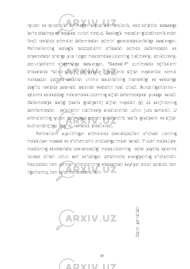 nyuton va nyutonniki bo ’ lmagan suyuqliklar farqlanib , vaqt bo ’ yicha xossasiga ko ’ ra toksitrop va reopekst turlari mavjud . Reologik metodlar gidrodinamiklardan farqli ravishda eritmalar deformatsion oqimini generatsiyalanishiga asoslangan. Polimerlarning reologik tadqiqotlarini o’tkazish oqimda deformatsion va oriyentatsion ta’sirga yuz tutgan makromolekulalarning tuzilmaviy, strukturaviy, qonuniyatlarini o’rganishga asoslangan. “Reotest-2” qurilmasida tajribalarni o’tkazishda “slindr-slindr” yacheykalar foydalanib siljish maydonida normal markazdan qochma tezlanish urinma tezlanishning intensivligi va vektoriga bog’liq ravishda potensial tezlanish vektorini hosil qiladi. Bunda ilgarilanma – aylanma xarakatdagi makromolekulalarning siljish deformatsiyasi yuzaga keladi. Deformatsiya tezligi (tezlik gradiyenti) siljish maydoni (γ) da zanjirlarning komformatsion aylanishini tuzilmaviy shakllantirish uchun juda samarali. U eritmalarning nyuton bo’lmagan oqimini shakllantirib tezlik gradiyenti va siljish kuchlanishi(τ)ga bog’liq ravishda shakllanadi. Polimerlarni suyultirilgan eritmalarda qovushqoqlikni o’lchash ularning molekulyar massasi va o’lchamlarini aniqlashga imkon beradi. Yuqori molekulyar moddaning xarakteristik qovushqoqligi molekulalarning oqish paytida aylanma harakat qilishi uchun sarf bo’ladigan qo’shimcha energiyaning o’lchamidir. Haqiqatdan ham polimer eritmalarining vizkozimetr kapilyar orqali oqishda ham ilgarilanma, ham aylanma harakat qiladi. O qim yo’nalishi 22 