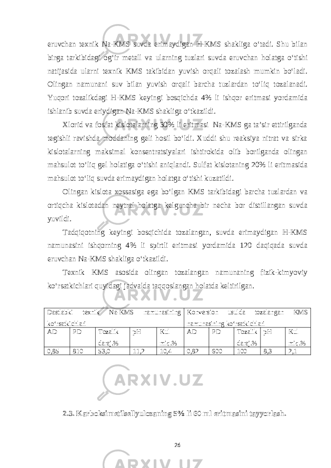 eruvchan texnik Na-KMS suvda erimaydigan Н-KMS shakliga o‘tadi. Shu bilan birga tarkibidagi og‘ir metall va ularning tuzlari suvda eruvchan holatga o‘tishi natijasida ularni texnik KMS takibidan yuvish orqali tozalash mumkin bo‘ladi. Olingan namunani suv bilan yuvish orqali barcha tuzlardan to‘liq tozalanadi. Yuqori tozalikdagi Н-KMS keyingi bosqichda 4% li ishqor eritmasi yordamida ishlanib suvda eriydigan Na-KMS shakliga o‘tkazildi. Xlorid va fosfat kislotalarning 30% li eritmasi Na-KMS ga ta’sir ettirilganda tegishli ravishda moddaning geli hosil bo‘ldi. Xuddi shu reaksiya nitrat va sirka kislotalarning maksimal konsentratsiyalari ishtirokida olib borilganda olingan mahsulot to‘liq gel holatiga o‘tishi aniqlandi. Sulfat kislotaning 20% li eritmasida mahsulot to‘liq suvda erimaydigan holatga o‘tishi kuzatildi. Olingan kislota xossasiga ega bo‘lgan KMS tarkibidagi barcha tuzlardan va ortiqcha kislotadan neytral holatga kelguncha bir necha bor distillangan suvda yuvildi. Tadqiqotning keyingi bosqichida tozalangan, suvda erimaydigan Н-KMS namunasini ishqorning 4% li spirtli eritmasi yordamida 120 daqiqada suvda eruvchan Na-KMS shakliga o‘tkazildi. Texnik KMS asosida olingan tozalangan namunaning fizik-kimyoviy ko‘rsatkichlari quyidagi jadvalda taqqoslangan holatda keltirilgan. Dastlabki texnik Na-KMS namunasining ko‘rsatkichlari Konversion usulda tozalangan KMS namunasining ko‘rsatkichlari AD PD Tozalik daraj.% рН Kul miq.% AD PD Tozalik daraj.% рН Kul miq.% 0,85 810 53,0 11,2 10,4 0,82 600 100 8,3 2,1 2 .3. Karboksimetilsellyulozaning 5% li 60 ml eritmasini tayyorlash . 26 