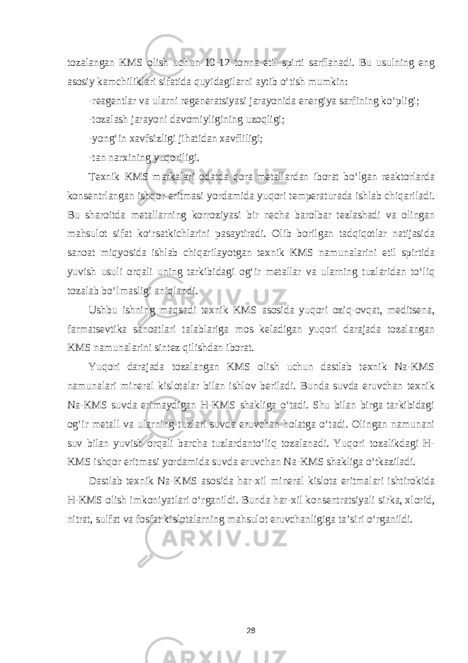 tozalangan KMS olish uchun 10-12 tonna etil spirti sarflanadi. Bu usulning eng asosiy kamc h iliklari sifatida quyidagilarni aytib o‘tish mumkin: -reagentlar va ularni regeneratsiyasi jarayonida energiya sarfining ko‘pligi; -tozalash jarayoni davomiyligining uzoqligi; -yong‘in xavfsizligi jihatidan xavfliligi; -tan narxining yuqoriligi. Texnik KMS markalari odatda qora metallardan iborat bo‘lgan reaktorlarda konsentrlangan ishqor eritmasi yordamida yuqori temperaturada ishlab chiqariladi. Bu sharoitda metallarning korroziyasi bir necha barolbar tezlashadi va olingan mahsulot sifat ko‘rsatkichlarini pasaytiradi. Olib borilgan tadqiqotlar natijasida sanoat miqyosida ishlab chiqarilayotgan texnik KMS namunalarini etil spirtida yuvish usuli orqali uning tarkibidagi og‘ir metallar va ularning tuzlaridan to‘liq tozalab bo‘lmasligi aniqlandi. Ushbu ishning maqsadi texnik KMS asosida yuqori oziq-ovqat, meditsena, farmatsevtika sanoatlari talablariga mos keladigan yuqori darajada tozalangan KMS namunalarini sintez qilishdan iborat. Yuqori darajada tozalangan KMS olish uchun dastlab texnik Na-KMS namunalari mineral kislotalar bilan ishlov beriladi. Bunda suvda eruvchan texnik Na-KMS suvda erimaydigan Н-KMS shakliga o‘tadi. Shu bilan birga tarkibidagi og‘ir metall va ularning tuzlari suvda eruvchan holatga o‘tadi. Olingan namunani suv bilan yuvish orqali barcha tuzlardanto‘liq tozalanadi. Yuqori tozalikdagi Н- KMS ishqor eritmasi yordamida suvda eruvchan Na-KMS shakliga o‘tkaziladi. Dastlab texnik Na-KMS asosida har-xil mineral kislota eritmalari ishtirokida Н-KMS olish imkoniyatlari o‘rganildi. Bunda har-xil konsentratsiyali sirka, xlorid, nitrat, sulfat va fosfat kislotalarning mahsulot eruvchanligiga ta’siri o‘rganildi. 28 