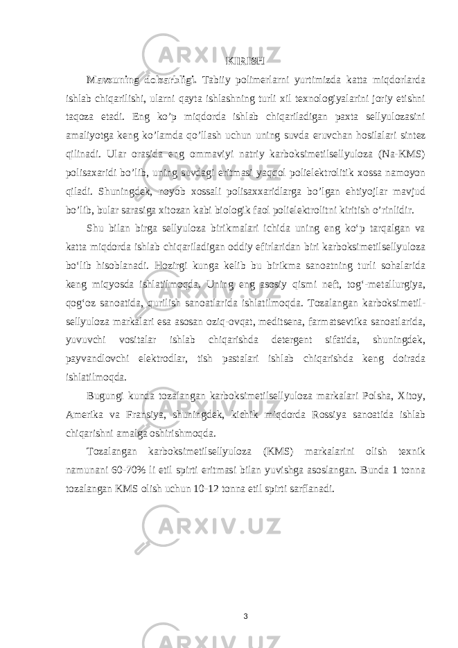 KIRISH Mavzuning dolzarbligi. Tabiiy polimerlarni yurtimizda katta miqdorlarda ishlab chiqarilishi, ularni qayta ishlashning turli xil texnologiyalarini joriy etishni taqoza etadi. Eng ko’p miqdorda ishlab chiqariladigan paxta sellyulozasini amaliyotga keng ko’lamda qo’llash uchun uning suvda eruvchan hosilalari si n tez qilinadi. Ular orasida eng ommaviyi natriy karboksimetilsellyuloza (Na-KMS) polisaxaridi bo’lib, uning suvdagi eritmasi yaqqol polielektrolitik xossa namoyon qiladi. Shuningdek, noyob xossali polisaxxaridlarga bo’lgan ehtiyojlar mavjud bo’lib, bular sarasiga xitozan kabi biologik faol polielektrolitni kiritish o’rinlidir. Shu bilan birga sellyuloza birikmalari ichida uning eng ko‘p tarqalgan va katta miqdorda ishlab chiqariladigan oddiy efirlaridan biri karboksimetilsellyuloza bo‘lib hisoblanadi. Hozirgi kunga kelib bu birikma sanoatning turli sohalarida keng miqyosda ishlatilmoqda. Uning eng asosiy qismi neft, tog‘-metallurgiya, qog‘oz sanoatida, qurilish sanoatlarida ishlatilmoqda. Tozalangan karboksimetil- sellyuloza markalari esa asosan oziq-ovqat, meditsena, farmatsevtika sanoatlarida, yuvuvchi vositalar ishlab chiqarishda detergent sifatida, shuningdek, payvandlovchi elektrodlar, tish pastalari ishlab chiqarishda keng doirada ishlatilmoqda. Bugungi kunda tozalangan karboksimetilsellyuloza markalari Polsha, Xitoy, Amerika va Fransiya, shuningdek, kichik miqdorda Rossiya sanoatida ishlab chiqarishni amalga oshirishmoqda. Tozalangan karboksimetilsellyuloza (KMS) markalarini olish texnik namunani 60-70% li etil spirti eritmasi bilan yuvishga asoslangan. Bunda 1 tonna tozalangan KMS olish uchun 10-12 tonna etil spirti sarflanadi. 3 