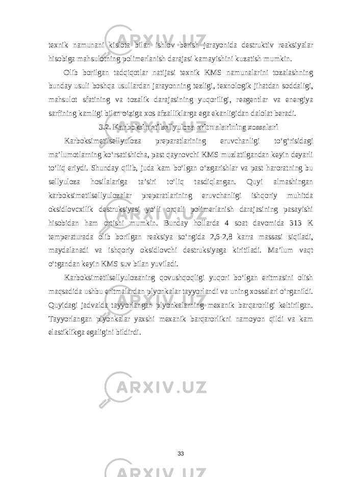 texnik namunani kislota bilan ishlov berish jarayonida destruktiv reaksiyalar hisobiga mahsulotning polimerlanish darajasi kamayishini kuzatish mumkin. Olib borilgan tadqiqotlar natijasi texnik KMS namunalarini tozalashning bunday usuli boshqa usullardan jarayonning tezligi, texnologik jihatdan soddaligi, mahsulot sfatining va tozalik darajasining yuqoriligi, reagentlar va energiya sarfining kamligi bilan o‘ziga xos afzalliklarga ega ekanligidan dalolat beradi. 3.2. Karboksimetilsellyuloza eritmalarining xossalari Karboksimetilsellyuloza preparatlarining eruvchanligi to‘g‘risidagi ma’lumotlarning ko‘rsatishicha, past qaynovchi KMS muzlatilgandan keyin deyarli to‘liq eriydi. Shunday qilib, juda kam bo‘lgan o‘zgarishlar va past haroratning bu sellyuloza hosilalariga ta’siri to‘liq tasdiqlangan. Quyi almashingan karboksimetilsellyulozalar preparatlarining eruvchanligi ishqoriy muhitda oksidlovcxilik destruksiyasi yo‘li orqali polimerlanish darajasining pasayishi hisobidan ham ortishi mumkin. Bunday hollarda 4 soat davomida 313 K temperaturada olib borilgan reaksiya so‘ngida 2,6-2,8 karra massasi siqiladi, maydalanadi va ishqoriy oksidlovchi destruksiyaga kiritiladi. Ma’lum vaqt o‘tgandan keyin KMS suv bilan yuviladi. Karboksimetilsellyulozaning qovushqoqligi yuqori bo‘lgan eritmasini olish maqsadida ushbu eritmalardan plyonkalar tayyorlandi va uning xossalari o‘rganildi. Quyidagi jadvalda tayyorlangan plyonkalarning mexanik barqarorligi keltirilgan. Tayyorlangan plyonkalar yaxshi mexanik barqarorlikni namoyon qildi va kam elastiklikga egaligini bildirdi. 33 