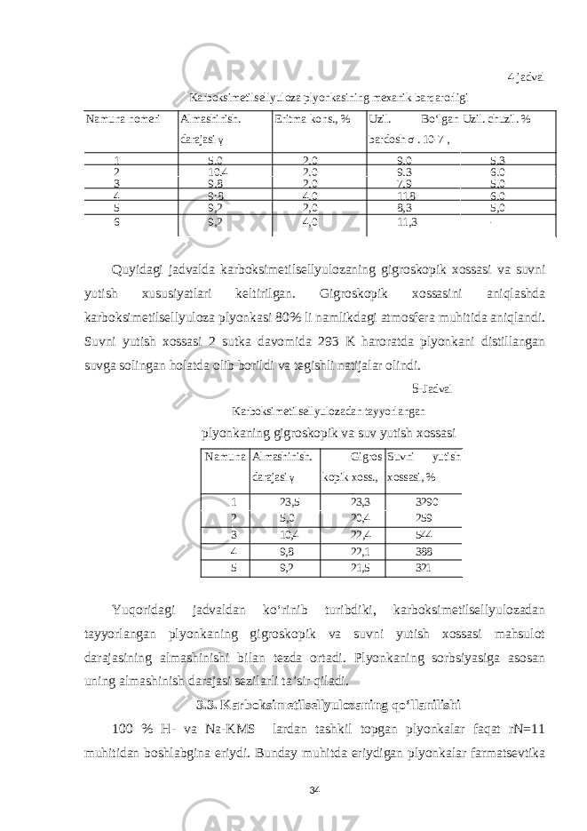 4-jadval Karboksimetilsellyuloza plyonkasining mexanik barqarorligi Namuna nomeri Almashinish. darajasi γ Eritma kons., % Uzil. Bo‘lgan bardosh σ . 10-7 , N/m2 Uzil. chuzil. % 1 5,0 2,0 9,0 5,3 2 10,4 2,0 9,3 6,0 3 9,8 2,0 7,9 5,0 4 9;8 4,0 11,8 6,0 5 9,2 2,0 8,3 5,0 6 9,2 4,0 11,3 - Quyidagi jadvalda karboksimetilsellyulozaning gigroskopik xossasi va suvni yutish xususiyatlari keltirilgan. Gigroskopik xossasini aniqlashda karboksimetilsellyuloza plyonkasi 80% li namlikdagi atmosfera muhitida aniqlandi. Suvni yutish xossasi 2 sutka davomida 293 K haroratda plyonkani distillangan suvga solingan holatda olib borildi va tegishli natijalar olindi. 5- Jadval Karboksimetilsellyulozadan tayyorlangan plyonkaning gigroskopik va suv yutish xossasi Namuna Almashinish. darajasi γ Gigros kopik xoss., % Suvni yutish xossasi, % 1 23,5 23,3 3290 2 5,0 20,4 259 3 10,4 22,4 544 4 9,8 22,1 388 5 9,2 21,5 321 Yuqoridagi jadvaldan ko‘rinib turibdiki, karboksimetilsellyulozadan tayyorlangan plyonkaning gigroskopik va suvni yutish xossasi mahsulot darajasining almashinishi bilan tezda ortadi. Plyonkaning sorbsiyasiga asosan uning almashinish darajasi sezilarli ta’sir qiladi . 3 .3. Karboksimetilsellyulozaning qo‘llanilishi 100 % Н- va Na-KMS lardan tashkil topgan plyonkalar faqat rN=11 muhitidan boshlabgina eriydi. Bunday muhitda eriydigan plyonkalar farmatsevtika 34 