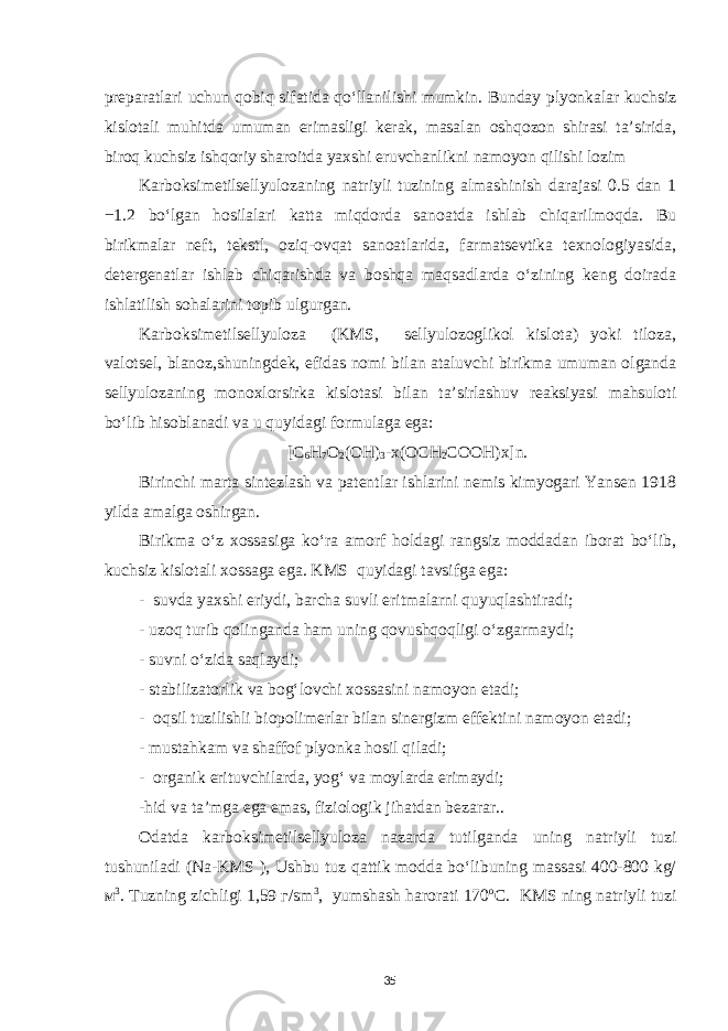 preparatlari uchun qobiq sifatida qo‘llanilishi mumkin. Bunday plyonkalar kuchsiz kislotali muhitda umuman erimasligi kerak, masalan oshqozon shirasi ta’sirida, biroq kuchsiz ishqoriy sharoitda yaxshi eruvchanlikni namoyon qilishi lozim Karboksimetilsellyulozaning natriyli tuzining almashinish darajasi 0.5 dan 1 −1.2 bo‘lgan hosilalari katta miqdorda sanoatda ishlab chiqarilmoqda. Bu birikmalar neft, tekstl, oziq-ovqat sanoatlarida, farmatsevtika texnologiyasida, detergenatlar ishlab chiqarishda va boshqa maqsadlarda o‘zining keng doirada ishlatilish sohalarini topib ulgurgan. Karboksimetilsellyuloza (KMS, sellyulozoglikol kislota) yoki tiloza, valotsel, blanoz,shuningdek, efidas nomi bilan ataluvchi birikma umuman olganda sellyulozaning monoxlorsirka kislotasi bilan ta’sirlashuv reaksiyasi mahsuloti bo‘lib hisoblanadi va u quyidagi formulaga ega: [C 6 H 7 O 2 (OH) 3 -x(OCH 2 COOH)x]n. Birinchi marta sintezlash va patentlar ishlarini nemis kimyogari Yansen 1918 yilda amalga oshirgan. Birikma o‘z xossasiga ko‘ra amorf holdagi rangsiz moddadan iborat bo‘lib, kuchsiz kislotali xossaga ega. KMS quyidagi tavsifga ega: - suvda yaxshi eriydi, barcha suvli eritmalarni quyuqlashtiradi; - uzoq turib qolinganda ham uning qovushqoqligi o‘zgarmaydi; - suvni o‘zida saqlaydi; - stabilizatorlik va bog‘lovchi xossasini namoyon etadi; - oqsil tuzilishli biopolimerlar bilan sinergizm effektini namoyon etadi; - mustahkam va shaffo f plyonka hosil qiladi; - organik erituvchilarda, yog‘ va moylarda erimaydi; -hid va ta’mga ega emas, fiziologik jihatdan bezarar.. Odatda karboksimetilsellyuloza nazarda tutilganda uning natriyli tuzi tushuniladi (Na-KMS ), Ushbu tuz qattik modda bo‘libuning massasi 400-800 kg/ м 3 . Tuzning zichligi 1,59 г/sm 3 , yumshash harorati 170 о C. KMS ning natriyli tuzi 35 