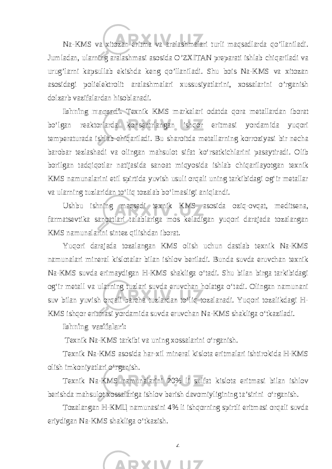 Na-KMS va xitozan eritma va aralashmalari turli maqsadlarda qo’llaniladi. Jumladan, ularning aralashmasi asosida O’ZXITAN preparati ishlab chiqariladi va urug’larni kapsullab ekishda keng qo’llaniladi. Shu bois Na-KMS va xitozan asosidagi polielektrolit aralashmalari xussusiyatlarini, xossalarini o’rganish dolzarb vazifalardan hisoblanadi. Ishning maqsadi. Texnik KMS markalari odatda qora metallardan iborat bo‘lgan reaktorlarda konsentrlangan ishqor eritmasi yordamida yuqori temperaturada ishlab chiqariladi. Bu sharoitda metallarning korroziyasi bir necha barobar tezlashadi va olingan mahsulot sifat ko‘rsatkichlarini pasaytiradi. Olib borilgan tadqiqotlar natijasida sanoat miqyosida ishlab chiqarilayotgan texnik KMS namunalarini etil spirtida yuvish usuli orqali uning tarkibidagi og‘ir metallar va ularning tuzlaridan to‘liq tozalab bo‘lmasligi aniqlandi. Ushbu ishning maqsadi texnik KMS asosida oziq-ovqat, meditsena, farmatsevtika sanoatlari talablariga mos keladigan yuqori darajada tozalangan KMS namunalarini sintez qilishdan iborat. Yuqori darajada tozalangan KMS olish uchun dastlab texnik Na-KMS namunalari mineral kislotalar bilan ishlov beriladi. Bunda suvda eruvchan texnik Na-KMS suvda erimaydigan Н-KMS shakliga o‘tadi. Shu bilan birga tarkibidagi og‘ir metall va ularning tuzlari suvda eruvchan holatga o‘tadi. Olingan namunani suv bilan yuvish orqali barcha tuzlardan to‘liq tozalanadi. Yuqori tozalikdagi Н- KMS ishqor eritmasi yordamida suvda eruvchan Na-KMS shakliga o‘tkaziladi. Ishning vazifalari: T exnik Na-KMS tarkibi va uning xossalarini o‘rganish. T exnik Na-KMS asosida har-xil mineral kislota eritmalari ishtirokida Н-KMS olish imkoniyatlari o‘rganish. Texnik Na-KMS namunalarini 20% li sulfat kislota eritmasi bilan ishlov berishda mahsulot xossalariga ishlov berish davomiyligining ta’sirini o‘rganish. Tozalangan Н-КМЦ namunasini 4% li ishqorning spirtli eritmasi orqali suvda eriydigan Na-KMS shakliga o‘tkazish. 4 