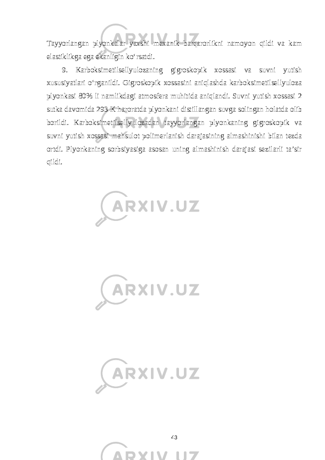 Tayyorlangan plyonkalar yaxshi mexanik barqarorlikni namoyon qildi va kam elastiklikga ega ekanligin ko‘rsatdi. 9. Кarboksimetilsellyulozaning gigroskopik xossasi va suvni yutish xususiyatlari o‘rganildi. Gigroskopik xossasini aniqlashda karboksimetilsellyuloza plyonkasi 80% li namlikdagi atmosfera muhitida aniqlandi. Suvni yutish xossasi 2 sutka davomida 293 K haroratda plyonkani distillangan suvga solingan holatda olib borildi. К arboksimetilsellyulozadan tayyorlangan plyonkaning gigroskopik va suvni yutish xossasi mahsulot polimerlanish darajasining almashinishi bilan tezda ortdi. Plyonkaning sorbsiyasiga asosan uning almashinish darajasi sezilarli ta’sir qildi . 43 