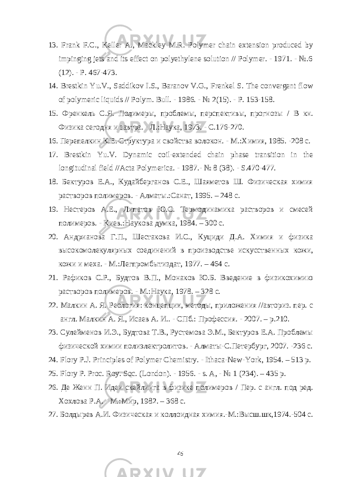 13. Frank F.C., Keller A., Mackley M.R. Polymer chain extension produced by impinging jets and its effect on polyethylene solution // Polymer. - 1971. - №.6 (12). - P. 467-473. 14. Brestkin Yu.V., Saddikov I.S., Baranov V.G., Frenkel S. The convergent flow of polymeric liquids // Polym. Bull . - 1986. - № 2(15). - P . 153-158. 15. Френкель С.Я. Полимеры, проблемы, перспективы, прогнозы / В кн. Физика сегодня и завтра. - Л.:Наука, 1973. - С.176-270. 16. Перепелкин К.Е. Структура и свойства волокон. - М.:Химия , 1985. -208 с. 17. Brestkin Yu.V. Dynamic coil-extended chain phase transition in the longitudinal field //Acta Polymerica. - 1987. - № 8 (38). - S .470-477. 18. Бектуров Е.А., Кудайберганов С.Е., Шаяметов Ш. Физическая химия растворов полимеров . - Алматы.:Санат , 1995. – 248 с . 19. Нестеров А.Е., Липатов Ю.С. Термодинамика растворов и смесей полимеров. - Киев.:Наукова думка , 1984. – 300 с. 20. Андрианова Г.П., Шестакова И.С., Куциди Д.А. Химия и физика высокомолекулярных соединений в производстве искусственных кожи, кожи и меха. - М.:Легпромбытиздат , 1977. – 464 с. 21. Рафиков С.Р., Будтов В.П., Монаков Ю.Б. Введение в физикохимию растворов полимеров. - М.:Наука , 1978. – 328 с. 22. Малкин А. Я. Реология: концепции, методы, приложения //авториз. пер. с англ. Малкин А. Я., Исаев А. И.. - СПб.: Профессия. - 2007. – р.210. 23. Сулейменов И.Э., Будтова Т.В., Рустемова Э.М., Бектуров Е.А. Проблемы физической химии полиэлектролитов . - Алматы-С.Петербург , 2007. - 236 с. 24. Flory P.J. Principles of Polymer Chemistry. - Ithaca-New-York , 1954. – 513 p. 25. Flory P. Proc. Roy. Soc. ( London ). - 1956. - s . A , - № 1 (234). – 435 p . 26. Де Женн П. Идеи скейлинга в физике полимеров / Пер. с англ. под ред. Хохлова Р. A . - М. : Мир , 1982. – 368 c . 27. Болдырев А.И. Физическая и коллоидная химия.-М.:Высш. ш к , 1974.-504 с. 45 