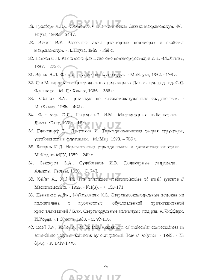 28. Гросберг А.Ю., Хохлов А.Р. Статистическая физика макромолекул. -М.: Наука , 1989. – 344 с. 29. Эскин В.Е. Рассеяние света растворами полимеров и свойства макромолекул. - Л.:Наука , 1986. - 288 с. 30. Папков С.П. Равновесие фаз в системе полимер-растворитель. -М.:Химия , 1987. – 272 с. 31. Эфрос А.Л. Физика и геометрия беспорядка. - М.:Наука, 1982 . - 176 с. 32. Лео Манделькерн. Кристаллизация полимеров / Пер. с англ. под ред. С.Я. Френкеля. - М.-Л.: Химия , 1966. – 336 с. 33. Кабанов В.А. Практикум по высокомолекулярным соединениям. - М. :Химия , 1985. – 402 с. 34. Френкель С.Я., Цыгольный И.М. Молекулярная кибернетика. – Львов. :Свит , 1990. – 167 с. 35. Гленсдорф П., Пригожин И. Термодинамическая теория структуры, устойчивости и флуктации. - М.:Мир , 1973. – 280 с. 36. Базаров И.П. Неравновесная термодинамика и физическая кинетика. - М.:Изд-во МГУ , 1989. - 240 с. 37. Бектуров Е.А., Сулейменов И.Э. Полимерные гидрогели . - Алматы. :Гылым , 1998. - С . 240. 38. Keller A., Xill M. The orientation macromolecules of small systems // Macromolec. Sci . - 1969. - №1(3) . - P . 153-171. 39. Пеннингс А.Дж., Мейхьюизен К.Е. Сверхвысокомодульные волокна из полиэтилена с прочностью, обусл овл енной ориентационной кристаллизацией / В.кн. Сверхмодульные полимеры; под ред. А . Чиффери , И . Уорда . - Л .: Химия , 1983. - С . 90-116. 40. Odell J.A., Keller A., Miles M.J. Assessment of molecular connectedness in semi-dilute polymer solutions by elongational flow // Polymer. - 1985. - № 8(26). - Р . 1219-1226. 46 