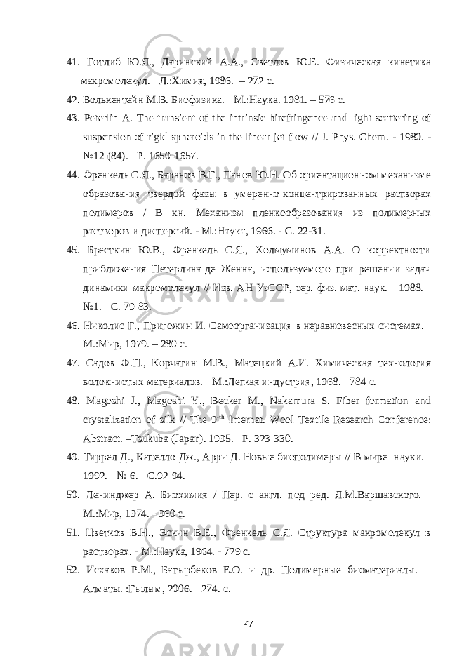 41. Готлиб Ю.Я., Даринский А.А., Светлов Ю.Е. Физическая кинетика макромолекул. - Л.:Химия, 1986. – 272 с . 42. Волькентейн М . В . Биофизика . - М .: Наука . 1981. – 576 с . 43. Peterlin A. The transient of the intrinsic birefringence and light scattering of suspension of rigid spheroids in the linear jet flow // J. Phys. Chem . - 1980. - №12 (84). - P . 1650-1657. 44. Френкель С.Я., Баранов В.Г., Панов Ю.Н. Об ориентационном механизме образования твердой фазы в умеренно-концентрированных растворах полимеров / В кн. Механизм пленкообразования из полимерных растворов и дисперсий. - М.:Наука, 1966. - C . 22-31. 45. Бресткин Ю.В., Френкель С.Я., Холмуминов А.А. О корректности приближения Петерлина-де Женна, используемого при решении задач динамики макромолекул // Изв. АН УзССР, сер. физ.-мат. наук. - 1988. - №1. - C . 79-83. 46. Николис Г., Пригожин И. Самоорганизация в неравновесных системах. - М.:Мир, 1979. – 280 с. 47. Садов Ф.П., Корчагин М.В., Матецкий А.И. Химическая технология волокнистых материалов. - М.:Легкая индустрия, 1968. - 784 с. 48. Magoshi J., Magoshi Y., Becker M., Nakamura S. Fiber formation and crystalization of silk // The 9 -th Internat. Wool Textile Research Conference: Abstract. –Tsukuba (Japan). 1995. - P. 323-330. 49. Тиррел Д ., Капелло Дж ., Арри Д . Новые биополимеры // В мире науки . - 1992. - № 6. - С .92-94. 50. Ленинджер А. Биохимия / Пер. с англ. под ред. Я.М.Варшавского. - М.:Мир, 1974. - 960 с. 51. Цветков В.Н., Эскин В.Е., Френкель С.Я. Структура макромолекул в растворах. - М.:Наука, 1964. - 729 с. 52. Исхаков Р.М., Бат ы рбеков Е.О. и др. Полимерные биоматериалы. -- Алматы. :Гылым, 2006. - 274. c . 47 