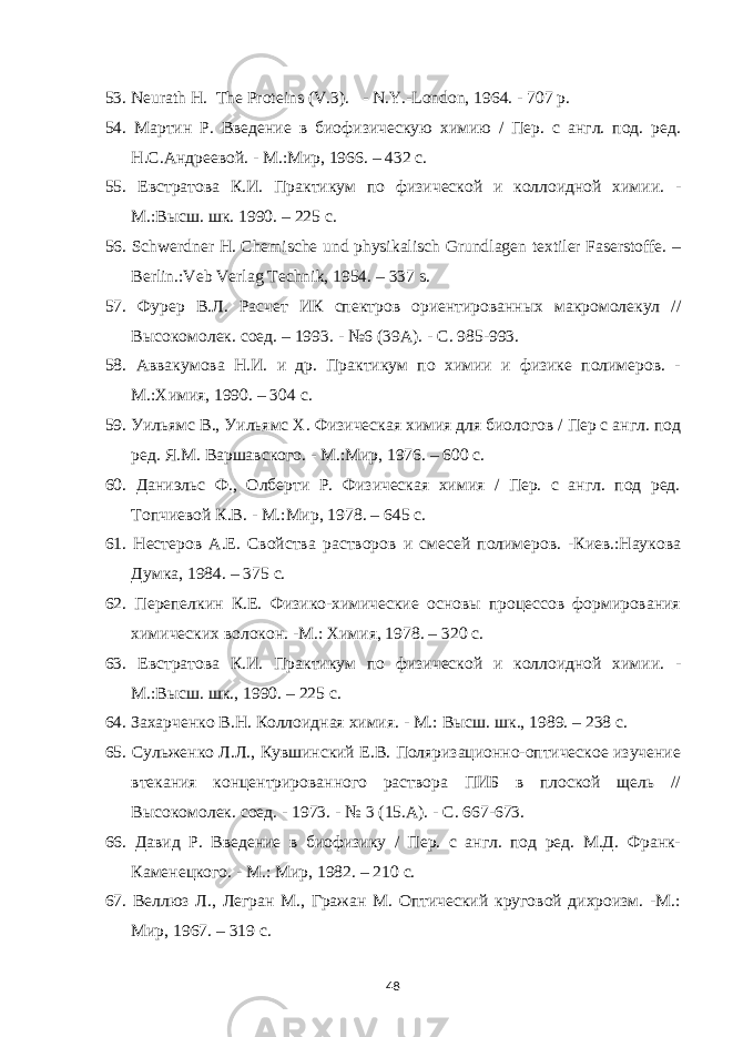 53. Neurath H. The Proteins (V.3). - N . Y .- London , 1964. - 707 р. 54. Мартин Р. Введение в биофизическую химию / Пер. с англ. под. ред. Н.С.Андреевой. - М.:Мир, 1966. – 432 с. 55. Евстратова К.И. Практикум по физической и коллоидной химии. - М.:Высш. шк. 1990. – 225 с. 56. Schwerdner H. Chemische und physikalisch Grundlagen textiler Faserstoffe. – Berlin.:Veb Verlag Technik, 1954. – 337 s. 57. Фурер В.Л. Расчет ИК спектров ориентированных макромолекул // Высокомолек. соед. – 1993. - №6 (39А). - C . 985-993. 58. Аввaкумова Н.И. и др. Практикум по химии и физике полимеров. - М.:Химия, 1990. – 304 с. 59. Уильямс В., Уильямс Х. Физическая химия для биологов / Пер с англ. под ред. Я.М. Варшавского. - М.:Мир, 1976. – 600 с. 60. Даниэльc Ф., Олберти Р. Физическая химия / Пер. с англ. под ред. Топчиевой К.В. - М.:Мир, 1978. – 645 с. 61. Нестеров А.Е. Свойства растворов и смесей полимеров. -Киев.:Наукова Думка, 1984. – 375 с. 62. Перепелкин К.Е. Физико-химические основы процессов формирования химических волокон. -М.: Химия, 1978. – 320 с. 63. Евстратова К.И. Практикум по физической и коллоидной химии. - М.:Высш. шк., 1990. – 225 с. 64. Захарченко В.Н. Коллоидная химия. - М.: Высш. шк., 1989. – 238 с. 65. Сульженко Л.Л., Кувшинский Е.В. Поляризационно-оптическое изучение втекания концентрированного раствора ПИБ в плоской щель // Высокомолек. соед. - 1973. - № 3 (15.А). - С. 667-673. 66. Давид Р. Введение в биофизику / Пер. с англ. под ред. М.Д. Франк- Каменецкого. - М.: Мир, 1982. – 210 с. 67. Веллюз Л., Легран М., Гражан М. Оптический круговой дихроизм. -М.: Мир, 1967. – 319 с. 48 