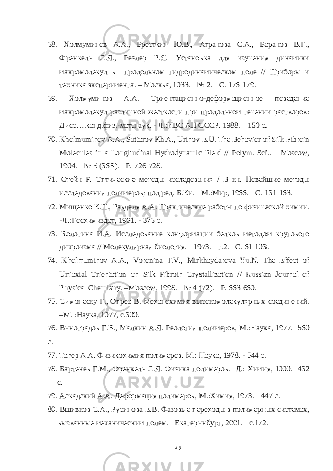 68. Холмуминов А.А., Бресткин Ю.В., Агранова С.А., Баранов В.Г., Френкель С.Я., Резлер Р.Я. Установка для изучения динамики макромолекул в продольном гидродинамическом поле // Приборы и техника эксперимента. – Москва, 1988. - № 2. - С. 176-179. 69. Холмуминов А.А. Ориентационно-деформационное поведение макромолекул различной жесткости при продольном течении растворов: Дисс….канд.физ.-мат.наук. - Л.:ИВС АН СССР. 1988. – 150 с. 70. Kholmuminov A.A., Sattarov Kh.A., Urinov E.U. The Behavior of Silk Fibroin Molecules in a Longitudinal Hydrodynamic Field // Polym. Sci .. - Moscow , 1994. - № 5 (36В). - Р. 726-728 . 71. Стейн Р. Оптические методы исследования / В кн. Новейшие методы исследования полимеров; под ред. Б.Ки. - М.:Мир, 1966. - С. 131-168. 72. Мищенко К.П., Равделя А.А. Практические работы по физической химии. -Л.:Госхимиздат, 1961. - 376 с. 73. Болотина И.А. Исследование конформации белков методом кругового дихроизма // Молекулярная биология. - 1973. - т.2. - С. 61-103. 74. Kholmuminov A.A., Voronina T.V., Mirkhaydarova Yu.N. The Effect of Uniaxial Orientation on Silk Fibroin Crystallization // Russian Journal of Physical Chemistry. –Moscow, 1998. - № 4 (72). - Р . 668-669. 75. Симонеску Г., Опреа В. Механохимия высокомолекулярных соединений. –М. :Наука, 1977, с.300. 76 . Виноградов Г.В . , Малкин А.Я. Реология полимеров, М .:Наука, 1977. -560 с. 77. Тагер А.А. Физикохимия полимеров. М.: Наука, 1978 . - 544 с. 78 . Бартенев Г.М., Френкель С.Я. Физика полимеров. -Л.: Химия , 1990.- 432 с. 79 . Аскадский А.А. Деформация полимеров, М .: Химия, 1973. - 447 с. 80 . Вшивков С.А., Русинова Е.В . Фазовые переходы в полимерных системах, вызванные механическим полем. - Екатеринбург, 2001. - с.172. 49 