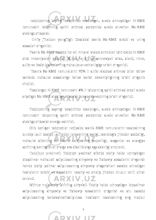 -tadqiqotning keyingi bosqichida tozalangan, suvda erimaydigan Н-KMS namunasini ishqorning spirtli eritmasi yordamida suvda eruvchan Na-KMS shakliga o‘tkazish. Ilmiy jihatdan yangiligi: Dastlabki texnik Na-KMS tarkibi va uning xossalari o‘rganildi. Texnik Na-KMS asosida har-xil mineral kislota eritmalari ishtirokida Н-KMS olish imkoniyatlari yaratildi. Bunda har-xil konsentratsiyali sirka, xlorid, nitrat, sulfat va fosfat kislotalarning mahsulot eruvchanligiga ta’siri o‘rganildi. Texnik Na-KMS namunalarini 20% li sulfat kislotasi eritmasi bilan ishlov berishda mahsulot xossalariga ishlov berish davomiyligining ta’siri o‘rganib chiqildi. Tozalangan Н-KMS namunasini 4% li ishqorning spirtli eritmasi orqali suvda eriydigan Na-KMS shakliga o‘tkazish jarayonida vaqtning ta’siri o‘rganildi. Tadqiqotning keyingi bosqichida tozalangan, suvda erimaydigan Н-KMS namunasini ishqorning spirtli eritmasi yordamida suvda eruvchan Na-KMS shakliga o‘tkazish amalga oshirildi. Olib borilgan tadqiqotlar natijasida texnik KMS namunalarini tozalashning bunday usuli boshqa usullardan jarayonning tezligi, texnologik jihatdan soddaligi, mahsulot sifatining va tozalik darajasining yuqoriligi, reagentlar va energiya sarfining kamligi bilan o‘ziga xos afzalliklarga ega ekanligi aniqlandi. Tadqiqot predmeti. Tadqiqot predmeti sifatida tabiiy holda uchraydigan biopolimer mahsuloti sellyulozaning kimyoviy va fizikaviy xossalarini o‘rganish hamda tabiiy polimer sellyulozaning kimyoviy o‘zgarishlari asosida olinadigan hosilalarini tarkibi va xossalarini nazariy va amaliy jihatdan chuqur tahlil qilish tanlandi. Bitiruv malakaviy ishining ob’yekti . Tabiiy holda uchraydigan biopolimer sellyulozaning kimyoviy va fizikaviy xossalarini o‘rganish va shu asosida sellyulozaning karboksimetilsellyuloza hosilasini tozalashning eng maqbul 5 