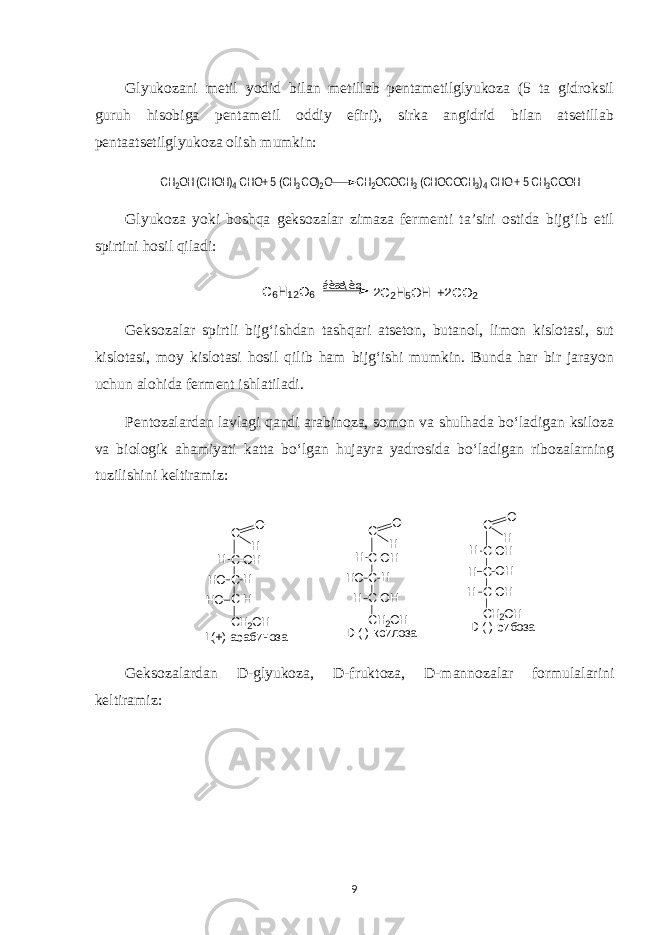 Glyukozani metil yodid bilan metillab pentametilglyukoza (5 ta gidroksil guruh hisobiga pentametil oddiy efiri), sirka angidrid bilan atsetillab pentaatsetilglyukoza olish mumkin:СН2ОН (CHOH)4 CHO+ 5 (CH3CO)2O CH2OCOCH3 (CHOCOCH3)4 CHO + 5 CH3COOH Glyukoza yoki boshqa geksozalar zimaza fermenti ta’siri ostida bijg‘ib etil spirtini hosil qiladi: С 6 Н 1 2 О 6 á è æ \ è ø 2 С 2 Н 5 О Н + 2 С О 2 Geksozalar spirtli bijg‘ishdan tashqari atseton, butanol, limon kislotasi, sut kislotasi, moy kislotasi hosil qilib ham bijg‘ishi mumkin. Bunda har bir jarayon uchun alohida ferment ishlatiladi. Pentozalardan lavlagi qandi arabinoza, somon va shulhada bo‘ladigan ksiloza va biologik ahamiyati katta bo‘lgan hujayra yadrosida bo‘ladigan ribozalarning tuzilishini keltiramiz: D (-) рибоза L(+) арабиноза D (-) ксилоза С О Н С-ОН С С-ОН НО H H H СН2ОН С О Н С-ОН С С-Н НО H HО H СН2ОН С О Н С-ОН С С-ОН Н ОH H H СН2ОН Geksozalardan D-glyukoza, D-fruktoza, D-mannozalar formulalarini keltiramiz: 9 