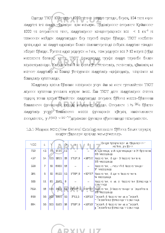  Одатда ТЮТ 100 тадан -1000 тагача юлдуз тутади, бироқ, 104 тага яқин юлдузга эга юлдуз тўдалари ҳам маълум. Тўдаларнинг оғирлиги Қуёшнинг 1000 та оғирлигига тенг, юлдузларниг концентрацияси эса < 1 пк -3 га тахминан майдон юлдузлардан бир тартиб юқори бўлади. ТЮТ нисбатан қуюқ ядро ва юлдуз ядролари билан солиштирганда сийрак юлдузли тождан иборат бўлади. Ўртача ядро радиуси пк, тож радиуси эса 2-10 марта (тўда массасига боғлиқ) катта. ТЮТ фавқулодда турфа юлдуз таркиби билан характерланади. Уларда мовий ва қизил ўта гигантлар, гигантлар, қўшалоқ ва магнит юлдузлар ва бошқа ўзгарувчан юлдузлар –цефеидлар, чақновчи ва бошқалар кузатилади. Юлдузлар ҳосил бўлиши назарияси учун ёш ва янги туғилаётган ТЮТ ларини кузатиш унчалик муҳим эмас. Ёш ТЮТ даги юлдузларни статик тадқиқ этиш ҳосил бўлаётган юлдузларда оғирлик бўйича масса–бўлиниш бошланғич функцияси ҳақида маълумот беради. Оғирлиги 1-25 бўлган юлдузлар учун бошланғич масса функцияси кўпроқ ишончлилиги аниқланган, у даражали функция кўринишида тасвирланган. 1.3.1-Жадвал NGC ( New General Catalog ) каталоги бўйича баъзи тарқоқ юлдуз тўдалари ҳақида маълумотлар. NGC d N r D α δ Юлдуз туркумлари ва тўдаларнинг жойлашув ўрни 752 45 70 3420 45 – – Андромеда; γ Андромед адан α Учбурчакка 1/3 масофада 457 14 100 6800 28 1 h 15 m ,9 +58°01′ Кассиопея; δ дан θ Кассиопе ягача 1/3 масофада 559 7 60 8960 18 – – Кассиопея; шимолий δ Кассиопе ядан 3 0 масофада 581 6 60 8150 15 1 h 29 m ,9 +60°27′ Кассиопея; δ дан ε Кассиопе яга ¼ масофада 663 11 80 2570 8 – – Кассиопея; ε ва φ Кассиопе я ўртасидаги оралиқда 7654 18 120 2940 13 23 h 22 22 ,0 +61°20′ Кассиопея; β Кассиопе ядан α Цефе йгача 1/3 масофада 869 36 350 6200 65 2 h 15,5 +56°55′ Персей; δ Кассиопе я ва γ Персе й ; h Персе йлар ўртасидаги оралиқда 884 36 300 6520 68 2 h 18 m ,9 +56°53′ Персей; δ Кассиопе я ва γ Персе й ; χ Персе йлар ўртасидаги оралиқда 