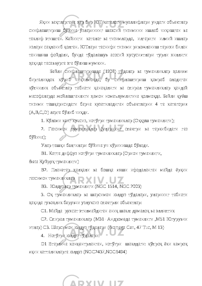  Яқин вақтларгача ҳар бир ЮТ каталоги муаллифлари ундаги объектлар синфлаштириш бўйича ўзларининг шахсий тизимини ишлаб чиқишган ва таклиф этишган. Кейинги каталог ва тизимларда, илгариги илмий ишлар излари сақланиб қолган. ЮТлари таснифи тизими ривожланиш тарихи билан танишиш фойдали, бунда тўдалашув асосий хусусиятлари турли хиллиги ҳақида тасаввурга эга бўлиш мумкин. Бейли синфлаштиришда (1908) тўдалар ва туманликлар ҳалиям биргаликдак кўриб чиқилмоқда, бу синфлаштириш қамраб оладиган кўпчилик объектлар табиати қанақалиги ва спирал туманликлар қандай масофаларда жойлашганлиги ҳамон номаълумлигича қолмоқда. Бейли қуёш тизими ташқарисидаги барча кузатиладиган объектларни 4 та категория (A,B,C,D) ларга бўлиб чиқди. 1. Кўлами кенг кучсиз, нотўғри туманликлар (Оққуш туманлиги); 2. Газсимон туманликлар (уларнинг спектри ва таркибидаги газ бўйича); Улар ташқи белгилари бўйича уч кўринишда бўлади. В1. Катта диффуз нотўғри туманликлар (Орион туманлиги, &eta Қуйруқ туманлиги) В2. Планетар ҳалқали ва бошқа яхши ифодаланган майда ёрқин газсимон туманликлар В3. Юлдузлар туманлиги (NGC 1514, NGC 2003) 3. Оқ туманликлар ва шарсимон юлдуз тўдалари, уларнинг табиати ҳақида гувоҳлик берувчи узлуксиз спектрли объектлар: С1. Майда рухсат этилмайдиган аниқ шакл: думалоқ ва эллиптик С2. Спирал туманликлар (М31- Андромеда туманлиги ,М51 Югурувчи итлар) C3. Шарсимон юлдуз тўдалари (&omega Сеn, 47 Тuс, М 13) 4. Нотўғри юлдуз тўдалари: D1 Етарлича концентрланган, нотўғри шаклдаги: кўпроқ ёки камроқ яқин катталикларга юлдуз (NGC2437,NGC6494) 