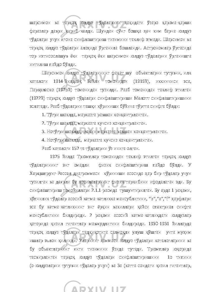 шарсимон ва тарқоқ юлдуз тўдаларини ҳақидаги ўзаро қарама-қарши фаразлар даври кириб келди. Шундан сўнг бошқа ҳеч ким барча юлдуз тўдалари учун ягона синфлаштириш тизимини таклиф этмади. Шарсимон ва тарқоқ юлдуз тўдалари алоҳида ўрганила бошланди. Астрономлар ўртасида тор ихтисослашув ёки тарқоқ ёки шарсимон юлдуз тўдаларни ўрганишга интилиш пайдо бўлди. Шарсимон юлдуз тўдаларининг фақат шу объектларни тутувчи, илк каталоги 1914-йилдаёқ Бейли томонидан (1916й), иккинчиси эса, Парвулеско (1925й) томонидан тузилди. Рааб томонидан таклиф этилган (1922й) тарқоқ юлдуз тўдалари синфлаштириши Мелотт синфлаштиришини эслатади. Рааб тўдаларни ташқи кўриниши бўйича тўртта синфга бўлди: 1. Тўғри шаклда, марказга равшан концентрланган. 2. Тўғри шаклда, марказга кучсиз концентрланган. 3. Нотўғри шаклда, лекин марказга равшан концентрланган. 4. Нотўғри шаклда, марказга кучсиз концентрланган. Рааб каталоги 152 та тўдаларни ўз ичига олган. 1925 йилда Трюмплер томонидан таклиф этилган тарқоқ юлдуз тўдаларининг энг омадли физик синфлаштириш пайдо бўлди. У Херцшпрунг-Рессел диаграммаси кўриниши асосида ҳар бир тўдалар учун тузилган ва деярли бу ҳосилаларнинг физик таркибини ифодалаган эди. Бу синфлаштириш тамойиллари 2.1.1-расмда тушунтирилган. Бу ерда 1 рақами, кўпчилик тўдалар асосий кетма-кетликка мансублигини, ”b”,”a”,”f” ҳарфлари эса бу кетма-кетликнинг энг ёрқин вакиллари қайси спектриал синфга мансублигини билдиради. 2 рақами асосий кетма-кетликдаги юлдузлар қаторида қизил гигантлар мавжудлигини билдиради. 1930-1931 йилларда тарқоқ юлдуз тўдалари тадқиқотига салмоқли улуш қўшган учта муҳим ишлар эълон қилинди. Уларнинг ҳаммаси юлдуз тўдалари каталогларини ва бу объектларнинг янги тизимини ўзида тутади. Трюмплер юқорида тасвирланган тарқоқ юлдуз тўдалари синфлаштиришини 1о типини (о-юлдузларни тутувчи тўдалар учун) ва 3а (катта сондаги қизил гигантлар, 