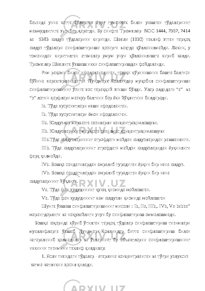 баъзида унча катта бўлмаган ёруғ туманлик билан уюшган тўдаларнинг мавжудлигига эътибор қаратди. Бу синфга Трюмплер NGC 1444, 2362, 2414 ва 6383 юлдуз тўдаларини киритди. Шепли (1930) таклиф этган тарқоқ юлдуз тўдалари синфлаштириши ҳозирги вақтда қўлланилмайди. Лекин, у томонидан киритилган атамалар умум учун қўлланилишга кириб келди. Трюмплер Шеплига ўхшаш икки синфлаштиришдан фойдаланди. Рим рақами билан ифодаланадиган, ташқи кўринишини бешта белгиси бўйича характерланадиган Лундмарк-Коллиндер муқобил синфлаштириши синфлаштиришнинг ўзига хос тараққий этиши бўлди. Улар олдидаги “a” ва “b” лотин ҳарфлари мазкур белгини бор ёки йўқлигини билдиради. Iа. Тўда хусусиятлари яхши ифодаланган. Ib. Тўда хусусиятлари ёмон ифодаланган. IIa. Юлдузлар марказга сезиларли концентрациялашуви. IIb. Юлдузларнинг марказга сезилмас концентрациялашуви IIIa.Тўда юлдузларининг атрофдаги майдон юлдузларидан равшанлиги. IIIb. Тўда юлдузларининг атрофдаги майдон юлдузларидан ёрқинлиги фарқ қилмайди. IVa. Бошқа сондагилардан ажралиб турадиган ёрқин бир неча юлдуз. IVb. Бошқа сондагилардан ажралиб турадиган ёрқин бир неча юлдузларнинг йўқлиги. Va. Тўда фон ҳудудининг қуюқ қисмида жойлашган. Vb. Тўда фон ҳудудининг кам юлдузли қисмида жойлашган Шунга ўхшаш синфлаштиришнинг мисоли : Ib, IIa, IIIb,. IVb, Va-babba” жарангдорлиги ва ноқулайлиги учун бу синфлаштириш оммалашмади. Бошқа юқорида кўриб ўтилган тарқоқ тўдалар синфлаштириш тизимлари муаллифларга ўхшаб Лундмарк-Коллиндер битта синфлаштириш билан чегаралиниб қолмадилар ва ўзларнинг бу объектларни синфлаштиришнинг иккинчи тизимини таклиф қилдилар: 1. Ясли типидаги тўдалар - етарлича концентрланган ва тўғри узлуксиз кетма-кетликни ҳосил қилади. 