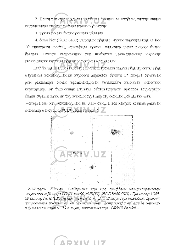 2. Плеад типидаги тўдалар-нисбатан ёйилган ва нотўғри, одатда юлдуз катталиклари сезиларли фарқларини кўрсатади. 3. Туманликлар билан уюшган тўдалар. 4. &mu Nor (NGC 6169) типидаги тўдалар- ёрқин юлдуз(одатда О ёки В0 спектриал синфи), атроофида кучсиз юлдузлар тиғиз гуруҳи билан ўралган. Охирги келтирилган тип шубҳасиз Трюмплернинг юқорида тасвирланган алоҳида тўдалари синфига мос келади. 1927 йилда Шепли ва Сойер (1927й) шарсимон юлдуз тўдаларининг тўда марказига концентрланган кўринма даражаси бўйича 12 синфга бўлинган рим рақамлари билан ифодаланадиган умумқабул қилинган тизимини киритдилар. Бу бўлинишда Гарвард обсерваторияси Брюссов астрографи билан суратга олинган бир жинсли суратлар сериясидан фойдаланилган. I–синфга энг кўп концентрланган, XII– синфга эса камроқ концентрланган тизимлар мансубдир.(2.1.2-расмга қаранг) 2.1.2-расм . Шепли –Сойернинг ҳар хил синфдаги концентрацияли шарсимон тўдалар: М2(II-синф),М13(VI) , NGC 5466 (XII). Суратлар 1968- 69 йилларда. Б.В.Кукаркин томонидан. П.К Штернберг номидаги Давлат астрономия институт 40-сантиметрли астрографи ёрдамида олинган а (ушланиш вақти - 30 минут, пластинкалар - ORWO Spezial). 