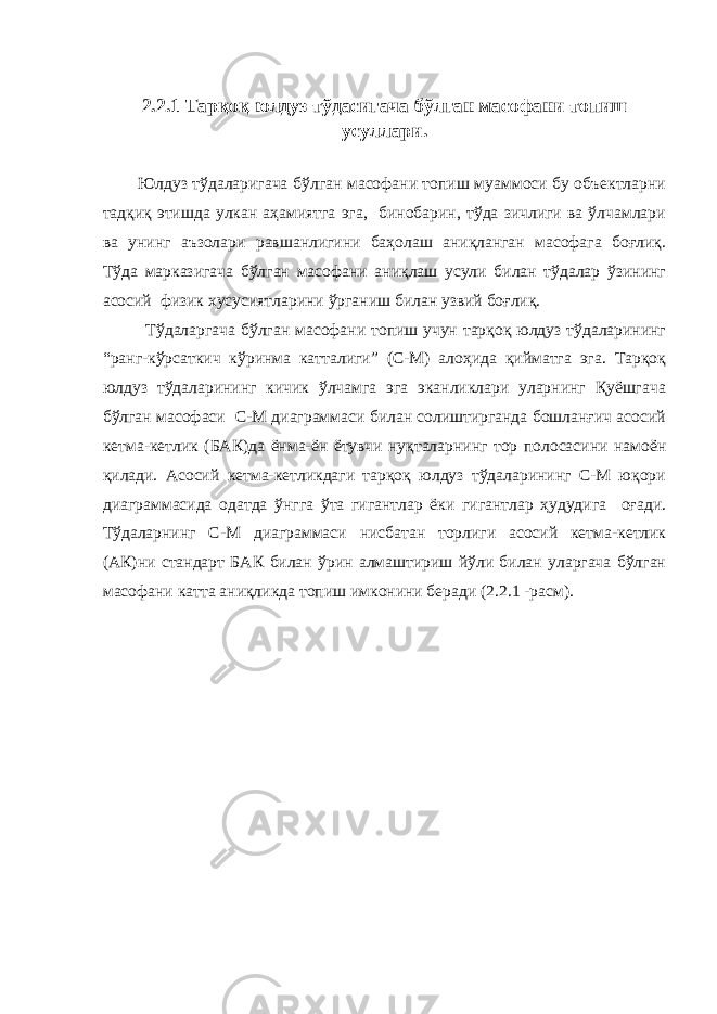 2.2.1 Тарқоқ юлдуз тўдасигача бўлган масофани топиш усуллари. Юлдуз тўдаларигача бўлган масофани топиш муаммоси бу объектларни тадқиқ этишда улкан аҳамиятга эга, бинобарин, тўда зичлиги ва ўлчамлари ва унинг аъзолари равшанлигини баҳолаш аниқланган масофага боғлиқ. Тўда марказигача бўлган масофани аниқлаш усули билан тўдалар ўзининг асосий физик хусусиятларини ўрганиш билан узвий боғлиқ. Тўдаларгача бўлган масофани топиш учун тарқоқ юлдуз тўдаларининг “ранг-кўрсаткич кўринма катталиги” (С-М) алоҳида қийматга эга. Тарқоқ юлдуз тўдаларининг кичик ўлчамга эга эканликлари уларнинг Қуёшгача бўлган масофаси С-М диаграммаси билан солиштирганда бошланғич асосий кетма-кетлик (БАК)да ёнма-ён ётувчи нуқталарнинг тор полосасини намоён қилади. Асосий кетма-кетликдаги тарқоқ юлдуз тўдаларининг С-М юқори диаграммасида одатда ўнгга ўта гигантлар ёки гигантлар ҳудудига оғади. Тўдаларнинг С-М диаграммаси нисбатан торлиги асосий кетма-кетлик (АК)ни стандарт БАК билан ўрин алмаштириш йўли билан уларгача бўлган масофани катта аниқликда топиш имконини беради (2.2.1 -расм). 