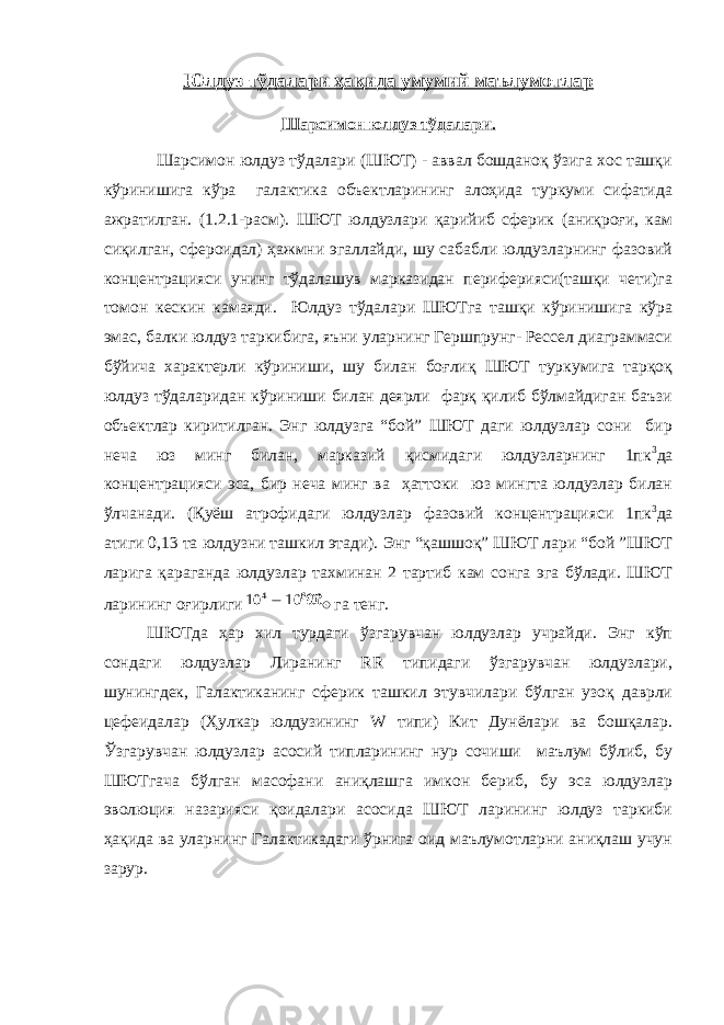 Юлдуз тўдалари ҳақида умумий маълумотлар Шарсимон юлдуз тўдалари . Шарсимон юлдуз тўдалари (ШЮТ) - аввал бошданоқ ўзига хос ташқи кўринишига кўра галактика объектларининг алоҳида туркуми сифатида ажратилган. (1 .2.1 -расм). ШЮТ юлдузлари қарийиб сферик (аниқроғи, кам сиқилган, сфероидал) ҳажмни эгаллайди, шу сабабли юлдузларнинг фазовий концентрацияси унинг тўдалашув марказидан периферияси(ташқи чети)га томон кескин камаяди. Юлдуз тўдалари ШЮТга ташқи кўринишига кўра эмас, балки юлдуз таркибига, яъни уларнинг Гершпрунг- Рессел диаграммаси бўйича характерли кўриниши, шу билан боғлиқ ШЮТ туркумига тарқоқ юлдуз тўдаларидан кўриниши билан деярли фарқ қилиб бўлмайдиган баъзи объектлар киритилган. Энг юлдузга “бой” ШЮТ даги юлдузлар сони бир неча юз минг билан, марказий қисмидаги юлдузларнинг 1пк 3 да концентрацияси эса, бир неча минг ва ҳаттоки юз мингта юлдузлар билан ўлчанади. (Қуёш атрофидаги юлдузлар фазовий концентрацияси 1пк 3 да атиги 0,13 та юлдузни ташкил этади). Энг “қашшоқ” ШЮТ лари “бой ”ШЮТ ларига қараганда юлдузлар тахминан 2 тартиб кам сонга эга бўлади. ШЮТ ларининг оғирлиги га тенг. ШЮТда ҳар хил турдаги ўзгарувчан юлдузлар учрайди. Энг кўп сондаги юлдузлар Лиранинг RR типидаги ўзгарувчан юлдузлари, шунингдек, Галактиканинг сферик ташкил этувчилари бўлган узоқ даврли цефеидалар (Ҳулкар юлдузининг W типи) Кит Дунёлари ва бошқалар. Ўзгарувчан юлдузлар асосий типларининг нур сочиши маълум бўлиб, бу ШЮТгача бўлган масофани аниқлашга имкон бериб, бу эса юлдузлар эволюция назарияси қоидалари асосида ШЮТ ларининг юлдуз таркиби ҳақида ва уларнинг Галактикадаги ўрнига оид маълумотларни аниқлаш учун зарур. 