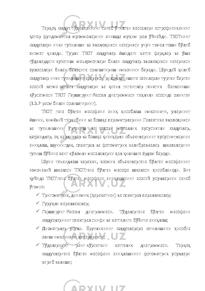  Тарқоқ юлдуз тўдаларининг санаб ўтилган хоссалари астрофизиканинг қатор фундаментал муаммоларини ечишда муҳим рол ўйнайди. ТЮТнинг юлдузлари ички тузилиши ва эволюцияси назарияси учун тамал тоши бўлиб хизмат қилади. Турли ТЮТ юлдузлар ёшидаги катта фарқлар ва ўша тўдалардаги кузатиш маълумотлари билан юлдузлар эволюцияси назарияси хулосалари билан бевосита солиштириш имконини беради. Шундай қилиб юлдузлар ички тузилиши назарияси ривожланишига сезиларли туртки берган асосий кетма-кетлик юлдузлари ва қизил гигантлар генетик боғланиши кўрсатмаси ТЮТ Гершпрунг-Рессел диаграммаси таҳлили асосида олинган (1.3.2-расм билан солиштиринг). ТЮТ гача бўлган масофани аниқ ҳисоблаш имконияти, уларнинг ёшини, кимёвий таркибини ва бошқа параметрларини Галактика эволюцияси ва тузилишини ўрганиш ва юқори металлик хусусиятли юлдузлар, цефеидлар, оқ карликлар ва бошқа қизиқарли объектларнинг хусусиятларини аниқлаш, шунингдек, спектрал ва фотометрик калибровкалар шкалаларини тузиш бўйича кенг кўламли масалаларни ҳал қилишга ёрдам беради. Шуни таъкидлаш керакки, космик объектларгача бўлган масофанинг замонавий шкаласи ТЮТгача бўлган масофа шкаласи ҳисобланади. Биз қуйида ТЮТгача бўлган масофани аниқлашнинг асосий усулларини санаб ўтамиз:  Тригометрик, динамик (ҳаракатчан) ва спектрал параллакслар;  Гуруҳли параллакслар;  Гершпрунг-Рессел диаграммаси. Тўдаларгача бўлган масофани юлдузларнинг спектрал синфи ва катталиги бўйича аниқлаш;  Диаметрлар усули. Ёруғликнинг юлдузлараро ютилишини ҳисобга олиш имконияти ва зарурияти;  Тўдаларнинг ранг-кўрсаткич катталик диаграммаси. Тарқоқ юлдузларгача бўлган масофани аниқлашнинг фотометрик усуллари кириб келиши; 