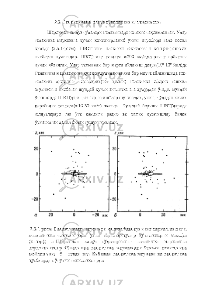 2.3. Галактикада юлдуз тўдаларининг тақсимоти. Шарсимон юлдуз тўдалари Галактикада нотекис тақсимланган: Улар галактика марказига кучли концентрланиб унинг атрофида гало ҳосил қилади (2.3.1-расм); ШЮТнинг галактика текислигига концентрацияси нисбатан кучсиздир. ШЮТнинг тезлиги 200 км/с, уларнинг орбитаси кучли чўзилган. Улар тахминан бир марта айланиш даври (10 8 -10 9 йил ) да Галактика марказининг қуюқ ҳудудидан ва яна бир марта айланишида эса- галактик дискнинг перифирик(чет қисми) Галактика сферик ташкил этувчисига нисбатан шундай кучли зичликка эга ҳудуддан ўтади. Бундай ўтишларда ШЮТдаги газ “ирғитиш”лар шунингдек, унинг тўдадан кичик параболик тезлиги( 10-30 км/с) эвазига йуқолиб бориши ШЮТларида юлдузлараро газ ўта камлиги радио ва оптик кузатишлар билан ўрнатилган далил билан тушунтирилади. 2.3.1-расм. Галактикада шарсимон юлдуз тўдаларининг тарқалганлиги, z -галактика текислигидан унга перпендикуляр йўналишдаги масофа (кпкда); а–Шарсимон юлдуз тўдаларининг галактика марказига перпендикуляр йўналишда галактика марказидан ўтувчи текисликда жойлашуви; б – худди шу, Қуёшдан галактика маркази ва галактика қутблардан ўтувчи текисликларда. 