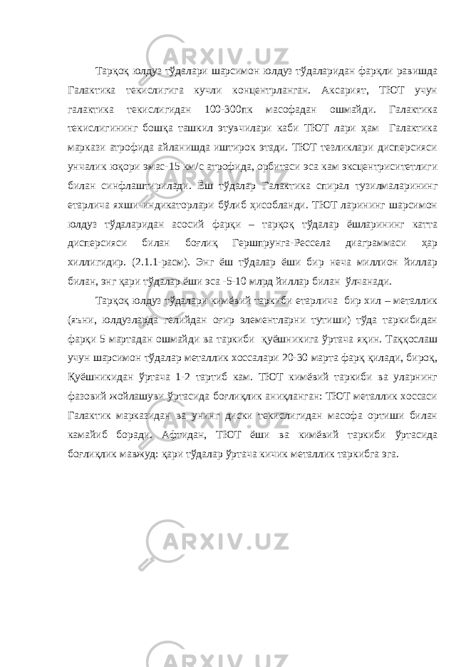 Тарқоқ юлдуз тўдалари шарсимон юлдуз тўдаларидан фарқли равишда Галактика текислигига кучли концентрланган. Аксарият, ТЮТ учун галактика текислигидан 100-300пк масофадан ошмайди. Галактика текислигининг бошқа ташкил этувчилари каби ТЮТ лари ҳам Галактика маркази атрофида айланишда иштирок этади. ТЮТ тезликлари дисперсияси унчалик юқори эмас- 15 км/с атрофида, орбитаси эса кам эксцентриситетлиги билан синфлаштирилади. Ёш тўдалар Галактик а спирал тузилмаларининг етарлича яхши индикатор лари бўлиб ҳисобланди. ТЮТ ларининг шарсимон юлдуз тўдаларидан асосий фарқи – тарқоқ тўдалар ёшларининг катта дисперсияси билан боғлиқ Гершпрунга-Рессела диаграммаси ҳар хиллигидир. (2.1.1-расм). Энг ёш тўдалар ёши бир неча миллион йиллар билан, энг қари тўдалар ёши эса -5-10 млрд йиллар билан ўлчанади. Тарқоқ юлдуз тўдалари кимёвий таркиби етарлича бир хил – металлик (яъни, юлдузларда гелийдан оғир элементларни тутиши) тўда таркибидан фарқи 5 мартадан ошмайди ва таркиби қуёшникига ўртача яқин. Таққослаш учун шарсимон тўдалар металлик хоссалари 20-30 марта фарқ қилади, бироқ, Қуёшникидан ўртача 1-2 тартиб кам. ТЮТ кимёвий таркиби ва уларнинг фазовий жойлашуви ўртасида боғлиқлик аниқланган: ТЮТ металлик хоссаси Галактик марказидан ва унинг диски текислигидан масофа ортиши билан камайиб боради. Афтидан, ТЮТ ёши ва кимёвий таркиби ўртасида боғлиқлик мавжуд: қари тўдалар ўртача кичик металлик таркибга эга. 