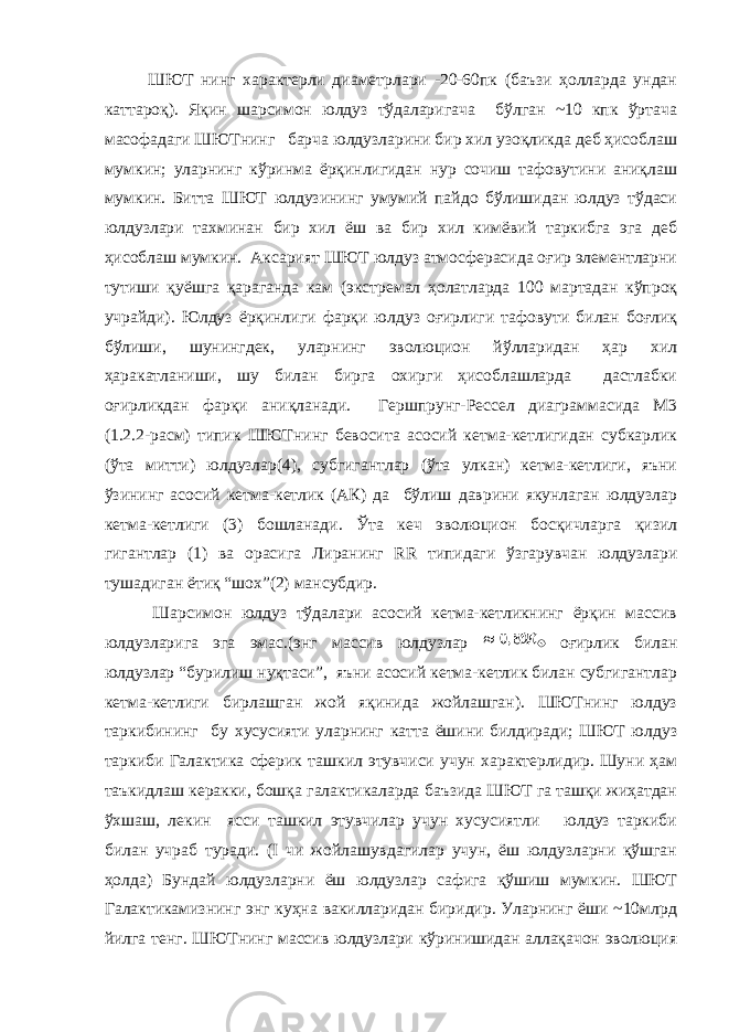 ШЮТ нинг характерли диаметрлари -20-60пк (баъзи ҳолларда ундан каттароқ). Яқин шарсимон юлдуз тўдаларигача бўлган ~10 кпк ўртача масофадаги ШЮТнинг барча юлдузларини бир хил узоқликда деб ҳисоблаш мумкин; уларнинг кўринма ёрқинлигидан нур сочиш тафовутини аниқлаш мумкин. Битта ШЮТ юлдузининг умумий пайдо бўлишидан юлдуз тўдаси юлдузлари тахминан бир хил ёш ва бир хил кимёвий таркибга эга деб ҳисоблаш мумкин. Аксарият ШЮТ юлдуз атмосферасида оғир элементларни тутиши қуёшга қараганда кам (экстремал ҳолатларда 100 мартадан кўпроқ учрайди). Юлдуз ёрқинлиги фарқи юлдуз оғирлиги тафовути билан боғлиқ бўлиши, шунингдек, уларнинг эволюцион йўлларидан ҳар хил ҳаракатланиши, шу билан бирга охирги ҳисоблашларда дастлабки оғирликдан фарқи аниқланади. Гершпрунг-Рессел диаграммасида М3 (1.2.2-расм) типик ШЮТнинг бевосита асосий кетма-кетлигидан субкарлик (ўта митти) юлдузлар(4), субгигантлар (ўта улкан) кетма-кетлиги, яъни ўзининг асосий кетма-кетлик (АК) да бўлиш даврини якунлаган юлдузлар кетма-кетлиги (3) бошланади. Ўта кеч эволюцион босқичларга қизил гигантлар (1) ва орасига Лиранинг RR типидаги ўзгарувчан юлдузлари тушадиган ётиқ “шох”(2) мансубдир. Шарсимон юлдуз тўдалари асосий кетма-кетликнинг ёрқин массив юлдузларига эга эмас.(энг массив юлдузлар оғирлик билан юлдузлар “бурилиш нуқтаси”, яъни асосий кетма-кетлик билан субгигантлар кетма-кетлиги бирлашган жой яқинида жойлашган). ШЮТнинг юлдуз таркибининг бу хусусияти уларнинг катта ёшини билдиради; ШЮТ юлдуз таркиби Галактика сферик ташкил этувчиси учун характерлидир. Шуни ҳам таъкидлаш керакки, бошқа галактикаларда баъзида ШЮТ га ташқи жиҳатдан ўхшаш, лекин ясси ташкил этувчилар учун хусусиятли юлдуз таркиби билан учраб туради. (I чи жойлашувдагилар учун, ёш юлдузларни қўшган ҳолда) Бундай юлдузларни ёш юлдузлар сафига қўшиш мумкин. ШЮТ Галактикамизнинг энг куҳна вакилларидан биридир. Уларнинг ёши ~10млрд йилга тенг. ШЮТнинг массив юлдузлари кўринишидан аллақачон эволюция 