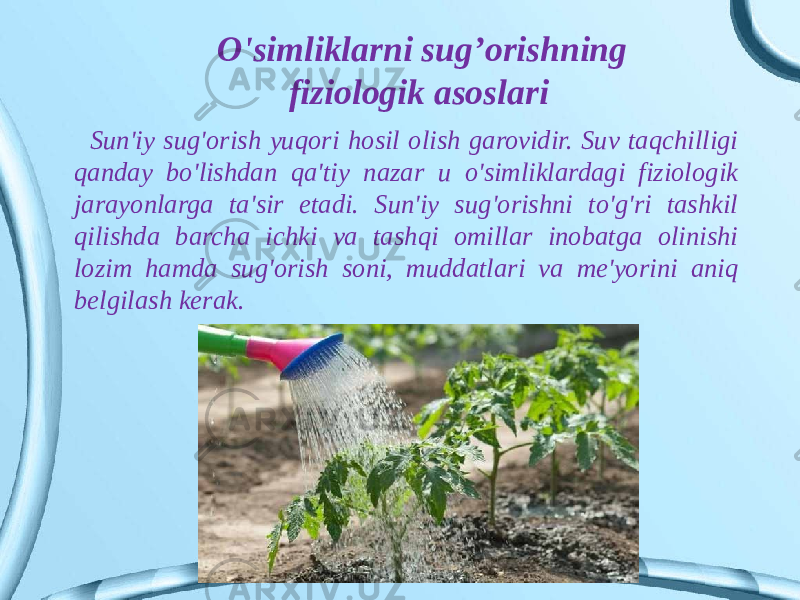 Sun&#39;iy sug&#39;orish yuqori hosil olish garovidir. Suv taqchilligi qanday bo&#39;lishdan qa&#39;tiy nazar u o&#39;simliklardagi fiziologik jarayonlarga ta&#39;sir etadi. Sun&#39;iy sug&#39;orishni to&#39;g&#39;ri tashkil qilishda barcha ichki va tashqi omillar inobatga olinishi lozim hamda sug&#39;orish soni, muddatlari va me&#39;yorini aniq belgilash kerak. O&#39;simliklarni sug’orishning fiziologik asoslari 