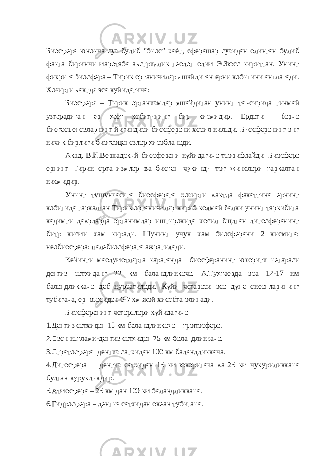 Биосфера юнонча суз булиб “биос” хаёт, сферашар сузидан олинган булиб фанга биринчи маротаба австриялик геолог олим Э.Зюсс киритган. Унинг фикрига биосфера – Тирик организмлар яшайдиган ерни кобигини англатади. Хозирги вактда эса куйидагича: Биосфера – Тирик организмлар яшайдиган унинг та ъ сирида тинмай узгарадиган ер хаёт кобигининг бир кисмидир. Ердаги барча биогеоценозларнинг йигиндиси биосферани хосил килади. Биосферанинг энг кичик бирлиги биогеоценозлар хисобланади. Акад. В.И.Вернадский биосферани куйидагича та o рифлайди: Биосфера ернинг Тирик организмлар ва биоген чукинди тог жинслари таркалган кисмидир. Унинг тушунчасига биосферага хозирги вактда факатгина ернинг кобигида таркалган Тирик организмлар кириб колмай балки унинг таркибига кадимги даврларда органимлар иштирокида хосил бщлган литосферанинг битр кисми хам киради. Шунинг учун хам биосферани 2 кисмига: необиосфера: палебиосферага ажратилади. Кейинги ма o лумотларга караганда биосферанинг юкориги чегараси денгиз сатхиданг 22 км баландликкача. А.Тухтаевда эса 12-17 км баландликкача деб курсатилади. Куйи чегараси эса дуне океанларининг тубигача, ер юзасидан 6-7 км жой хисобга олинади. Биосферанинг чегаралари куйидагича: 1. Денгиз сатхидан 15 км баландликкача – тропосфера. 2. Озон катлами-денгиз сатхидан 25 км баландликкача. 3. Стратосфера- денгиз сатхидан 100 км баландликкача. 4. Литосфера - денгиз сатхидан 15 км юкоригача ва 25 км чукуриликкача булган курукликдир. 5. Атмосфера – 25 км дан 100 км баландликкача. 6. Гидросфера – денгиз сатхидан океан тубигача. 