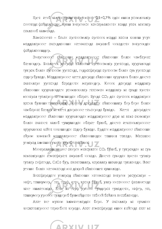 Ерга етиб келган куеш энергиясини 0,1=0,2 % идан яшил усимликлар синт е зда фойдаланади. Куеш энергияси консерваланган холда узок вактлар сакланиб келмокда. Хемосинтез – баъзи организмлар органик модда хосил килиш учун моддаларнинг оксидланиши натижасида ажралиб чикадиган энергиядан фойдаланишдир. Энергиянинг айланиши моддаларнинг айланиши билан чамбарчас богликдир. Биологик доирада айланиш организмлар уртасида, курукликда тупрок билан организм уртасида, гидросферада организм билан сув уртасида содир булади. Моддаларнинг катта доирада айланиши куруклик билан денгиз океанлари уртасида борадиган жараендир. Кичик доирада моддалар айланиши курукликдаги усимликилар газсимон моддалар ва сувда эриган минерал тузларни ютилишидан иборат. Бунда СО 2 дан органик моддаларни ҳ осил булиши тушунилади. Кичик доирадаги айланишлар бир-бири билан чамбарчас боглик ва катта доиранинг т аъсирида булади. Катта доирадаги моддаларнинг айланиши курукликдан моддаларнинг даре ва хаво окимлари билан океанга келиб тушушидан иборат булиб, денгиз етказикларининг курукликка кайта чикишидан содир булади. Ердаги моддаларнинг айланиши айрим кимевий моддаларнинг айланишидан ташкил топади. Масалан: углерод алмашинувини куриб чикайлик. Минераллашишнинг охирги махсулоти СО 2 б ў либ, у тупрокдан ва сув хавзаларидан атмосферага ажралиб чикади. Денгиз сувидан эриган тузлар тузлар сифатида, СаСо бур, охактошлар, короллар шаклида тупланади. Вакт утиши билан натижасида яна даврий айланишга кушилади. Б иосферадаги углерод айланиши натижасида энергия ресурслари – нефт, тошкумир, газ, торф, егоч, хосил бўлиб, улар инсоннинг фаолиятида кенг ишлатилади. Егоя ва торф урнини тулдирса туладиган, нефт p , газ, тошкумир урнини тулдириб булмайдиган табиий бойлик хисобланади. Азот энг мухим элементлардан бири. У оксиллар ва нуклеин кислоталарнинг таркибига киради. Азот атмосферада яшин пайтида азот ва 