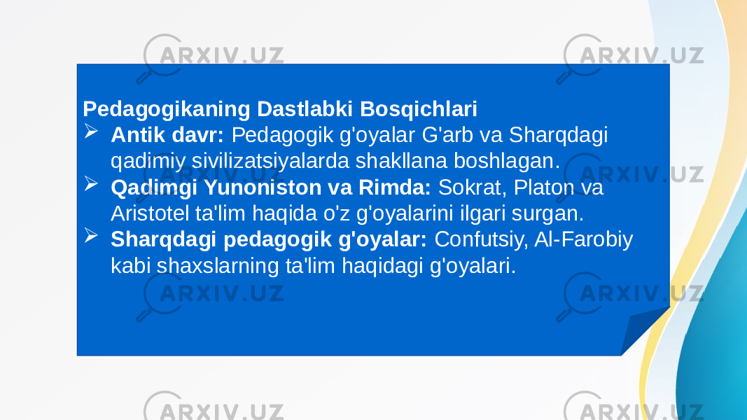 Pedagogikaning Dastlabki Bosqichlari  Antik davr: Pedagogik g&#39;oyalar G&#39;arb va Sharqdagi qadimiy sivilizatsiyalarda shakllana boshlagan.  Qadimgi Yunoniston va Rimda: Sokrat, Platon va Aristotel ta&#39;lim haqida o&#39;z g&#39;oyalarini ilgari surgan.  Sharqdagi pedagogik g&#39;oyalar: Confutsiy, Al-Farobiy kabi shaxslarning ta&#39;lim haqidagi g&#39;oyalari. 