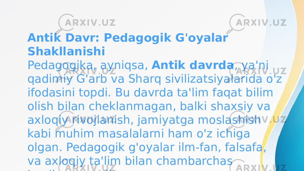 Antik Davr: Pedagogik G&#39;oyalar Shakllanishi Pedagogika, ayniqsa,  Antik davrda , ya&#39;ni qadimiy G&#39;arb va Sharq sivilizatsiyalarida o&#39;z ifodasini topdi. Bu davrda ta&#39;lim faqat bilim olish bilan cheklanmagan, balki shaxsiy va axloqiy rivojlanish, jamiyatga moslashish kabi muhim masalalarni ham o&#39;z ichiga olgan. Pedagogik g&#39;oyalar ilm-fan, falsafa, va axloqiy ta&#39;lim bilan chambarchas bog&#39;langan edi. 