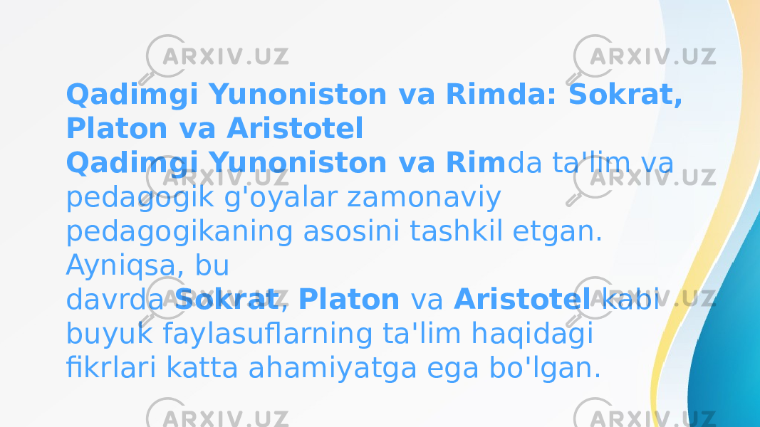 Qadimgi Yunoniston va Rimda: Sokrat, Platon va Aristotel Qadimgi Yunoniston va Rim da ta&#39;lim va pedagogik g&#39;oyalar zamonaviy pedagogikaning asosini tashkil etgan. Ayniqsa, bu davrda  Sokrat ,  Platon  va  Aristotel  kabi buyuk faylasuflarning ta&#39;lim haqidagi fikrlari katta ahamiyatga ega bo&#39;lgan. 