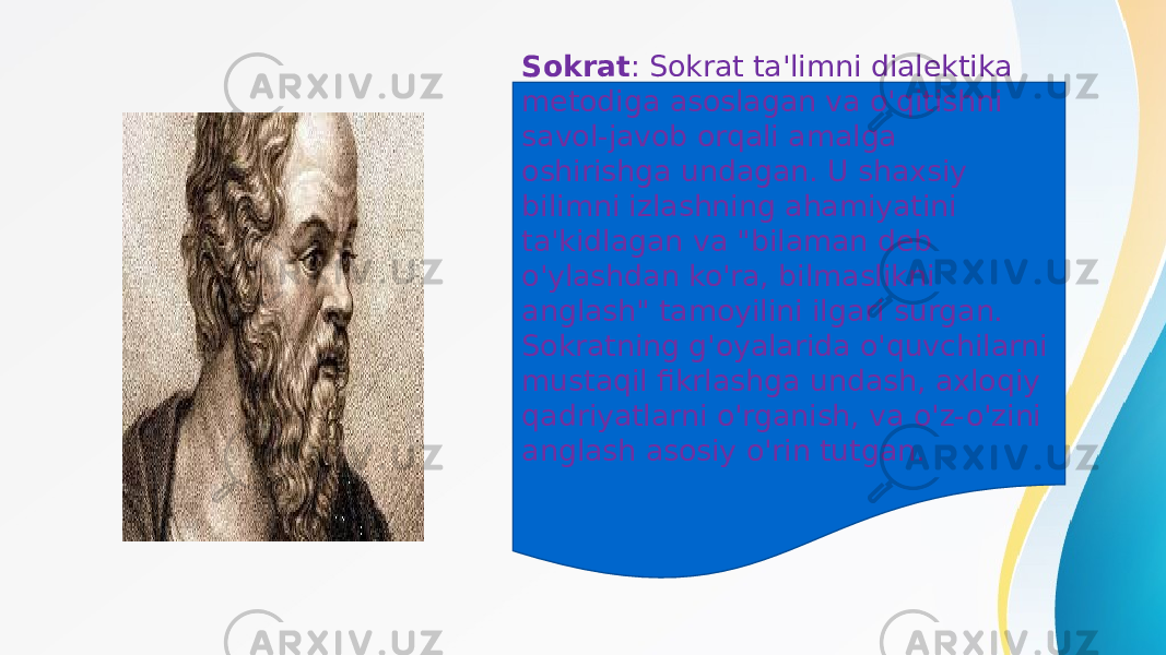 Sokrat : Sokrat ta&#39;limni dialektika metodiga asoslagan va o&#39;qitishni savol-javob orqali amalga oshirishga undagan. U shaxsiy bilimni izlashning ahamiyatini ta&#39;kidlagan va &#34;bilaman deb o&#39;ylashdan ko&#39;ra, bilmaslikni anglash&#34; tamoyilini ilgari surgan. Sokratning g&#39;oyalarida o&#39;quvchilarni mustaqil fikrlashga undash, axloqiy qadriyatlarni o&#39;rganish, va o&#39;z-o&#39;zini anglash asosiy o&#39;rin tutgan. 