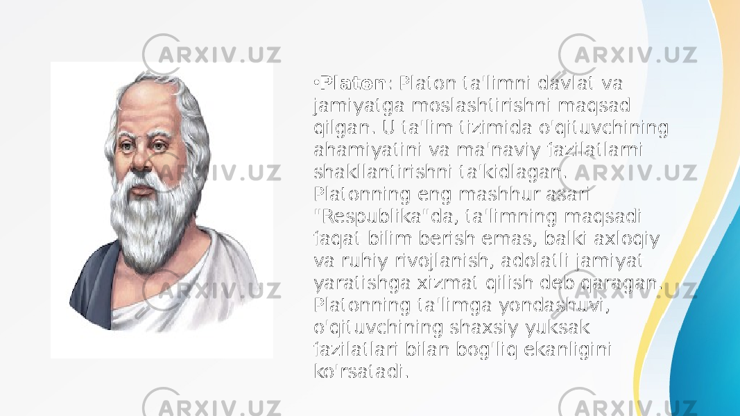 • Platon : Platon ta&#39;limni davlat va jamiyatga moslashtirishni maqsad qilgan. U ta&#39;lim tizimida o&#39;qituvchining ahamiyatini va ma&#39;naviy fazilatlarni shakllantirishni ta&#39;kidlagan. Platonning eng mashhur asari &#34;Respublika&#34;da, ta&#39;limning maqsadi faqat bilim berish emas, balki axloqiy va ruhiy rivojlanish, adolatli jamiyat yaratishga xizmat qilish deb qaragan. Platonning ta&#39;limga yondashuvi, o&#39;qituvchining shaxsiy yuksak fazilatlari bilan bog&#39;liq ekanligini ko&#39;rsatadi. 