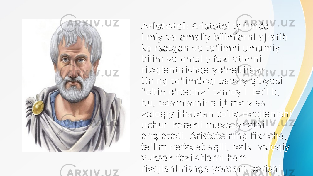 Aristotel : Aristotel ta&#39;limda ilmiy va amaliy bilimlarni ajratib ko&#39;rsatgan va ta&#39;limni umumiy bilim va amaliy fazilatlarni rivojlantirishga yo&#39;naltirgan. Uning ta&#39;limdagi asosiy g&#39;oyasi &#34;oltin o&#39;rtacha&#34; tamoyili bo&#39;lib, bu, odamlarning ijtimoiy va axloqiy jihatdan to&#39;liq rivojlanishi uchun kerakli muvozanatni anglatadi. Aristotelning fikricha, ta&#39;lim nafaqat aqlli, balki axloqiy yuksak fazilatlarni ham rivojlantirishga yordam berishi kerak. 