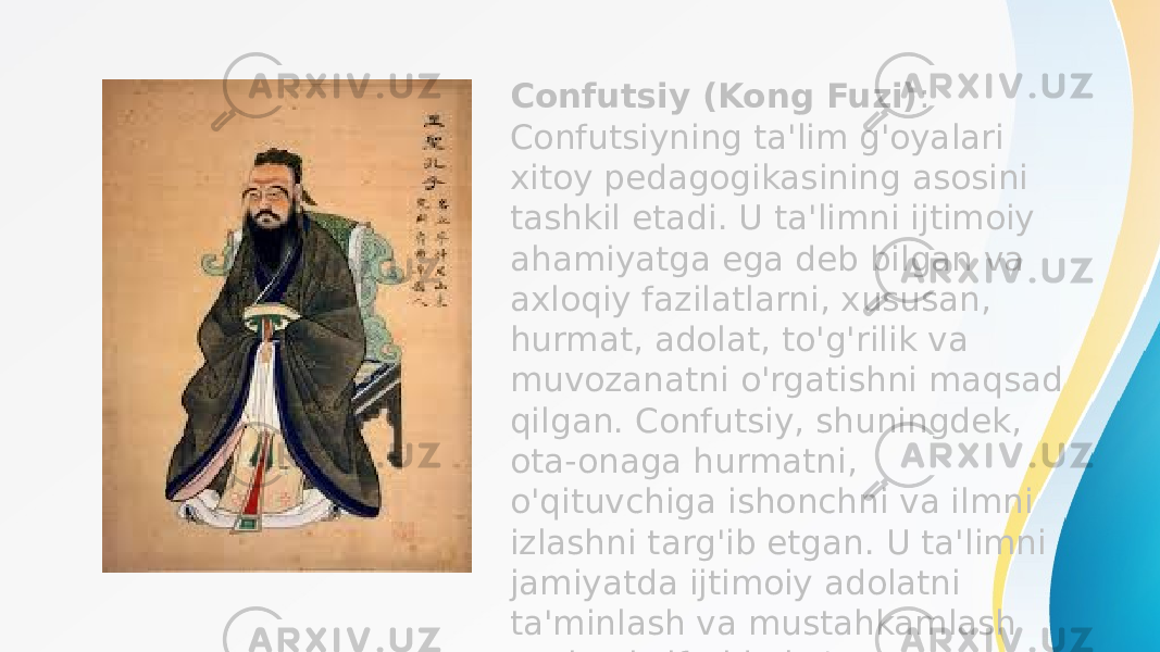 Confutsiy (Kong Fuzi) : Confutsiyning ta&#39;lim g&#39;oyalari xitoy pedagogikasining asosini tashkil etadi. U ta&#39;limni ijtimoiy ahamiyatga ega deb bilgan va axloqiy fazilatlarni, xususan, hurmat, adolat, to&#39;g&#39;rilik va muvozanatni o&#39;rgatishni maqsad qilgan. Confutsiy, shuningdek, ota-onaga hurmatni, o&#39;qituvchiga ishonchni va ilmni izlashni targ&#39;ib etgan. U ta&#39;limni jamiyatda ijtimoiy adolatni ta&#39;minlash va mustahkamlash vositasi sifatida ko&#39;rgan. 