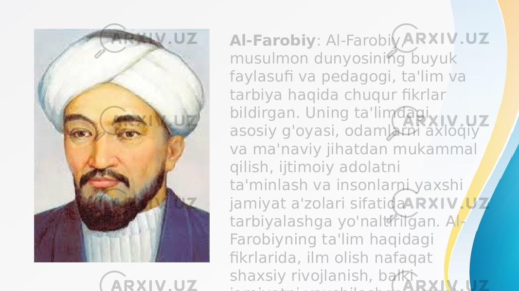 Al-Farobiy : Al-Farobiy, musulmon dunyosining buyuk faylasufi va pedagogi, ta&#39;lim va tarbiya haqida chuqur fikrlar bildirgan. Uning ta&#39;limdagi asosiy g&#39;oyasi, odamlarni axloqiy va ma&#39;naviy jihatdan mukammal qilish, ijtimoiy adolatni ta&#39;minlash va insonlarni yaxshi jamiyat a&#39;zolari sifatida tarbiyalashga yo&#39;naltirilgan. Al- Farobiyning ta&#39;lim haqidagi fikrlarida, ilm olish nafaqat shaxsiy rivojlanish, balki jamiyatni yaxshilashga xizmat qilishi kerak deb ta&#39;kidlangan. 