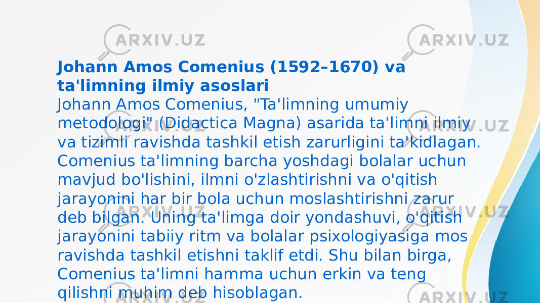 Johann Amos Comenius (1592–1670) va ta&#39;limning ilmiy asoslari Johann Amos Comenius, &#34;Ta&#39;limning umumiy metodologi&#34; (Didactica Magna) asarida ta&#39;limni ilmiy va tizimli ravishda tashkil etish zarurligini ta&#39;kidlagan. Comenius ta&#39;limning barcha yoshdagi bolalar uchun mavjud bo&#39;lishini, ilmni o&#39;zlashtirishni va o&#39;qitish jarayonini har bir bola uchun moslashtirishni zarur deb bilgan. Uning ta&#39;limga doir yondashuvi, o&#39;qitish jarayonini tabiiy ritm va bolalar psixologiyasiga mos ravishda tashkil etishni taklif etdi. Shu bilan birga, Comenius ta&#39;limni hamma uchun erkin va teng qilishni muhim deb hisoblagan. 