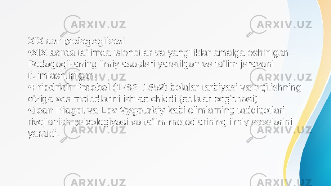 XIX asr pedagogikasi • XIX asrda ta&#39;limda islohotlar va yangiliklar amalga oshirilgan. Pedagogikaning ilmiy asoslari yaratilgan va ta&#39;lim jarayoni tizimlashtirilgan. • Friedrich Froebel (1782–1852) bolalar tarbiyasi va o&#39;qitishning o&#39;ziga xos metodlarini ishlab chiqdi (bolalar bog&#39;chasi). • Jean Piaget va Lev Vygotskiy kabi olimlarning tadqiqotlari rivojlanish psixologiyasi va ta&#39;lim metodlarining ilmiy asoslarini yaratdi. 