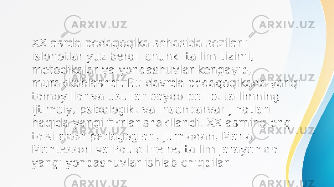 XX asrda pedagogika sohasida sezilarli islohotlar yuz berdi, chunki ta&#39;lim tizimi, metodikalar va yondashuvlar kengayib, murakkablashdi. Bu davrda pedagogikada yangi tamoyillar va usullar paydo bo&#39;lib, ta&#39;limning ijtimoiy, psixologik, va insonparvar jihatlari haqida yangi fikrlar shakllandi. XX asrning eng ta&#39;sirchan pedagoglari, jumladan, Maria Montessori va Paulo Freire, ta&#39;lim jarayonida yangi yondashuvlar ishlab chiqdilar. 