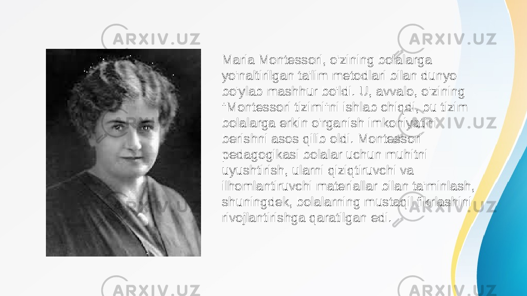 Maria Montessori, o&#39;zining bolalarga yo&#39;naltirilgan ta&#39;lim metodlari bilan dunyo bo&#39;ylab mashhur bo&#39;ldi. U, avvalo, o&#39;zining &#34;Montessori tizimi&#34;ni ishlab chiqdi, bu tizim bolalarga erkin o&#39;rganish imkoniyatini berishni asos qilib oldi. Montessori pedagogikasi bolalar uchun muhitni uyushtirish, ularni qiziqtiruvchi va ilhomlantiruvchi materiallar bilan ta&#39;minlash, shuningdek, bolalarning mustaqil fikrlashini rivojlantirishga qaratilgan edi. 