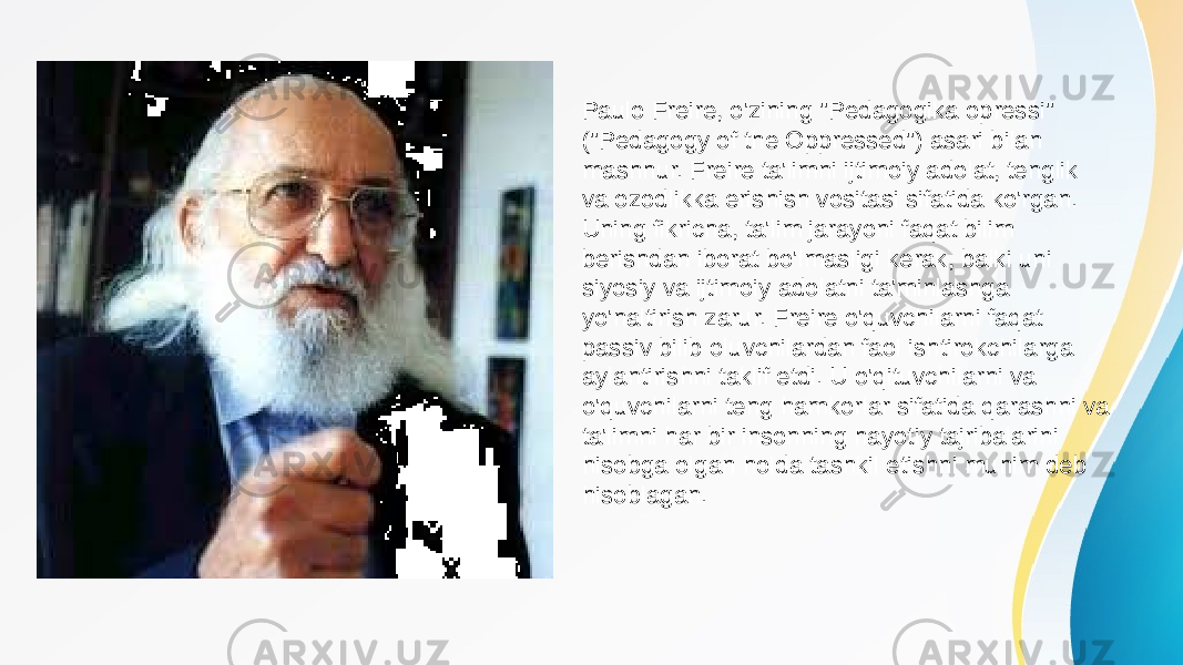 Paulo Freire, o&#39;zining &#34;Pedagogika opressi&#34; (&#34;Pedagogy of the Oppressed&#34;) asari bilan mashhur. Freire ta&#39;limni ijtimoiy adolat, tenglik va ozodlikka erishish vositasi sifatida ko&#39;rgan. Uning fikricha, ta&#39;lim jarayoni faqat bilim berishdan iborat bo&#39;lmasligi kerak, balki uni siyosiy va ijtimoiy adolatni ta&#39;minlashga yo&#39;naltirish zarur. Freire o&#39;quvchilarni faqat passiv bilib oluvchilardan faol ishtirokchilarga aylantirishni taklif etdi. U o&#39;qituvchilarni va o&#39;quvchilarni teng hamkorlar sifatida qarashni va ta&#39;limni har bir insonning hayotiy tajribalarini hisobga olgan holda tashkil etishni muhim deb hisoblagan. 