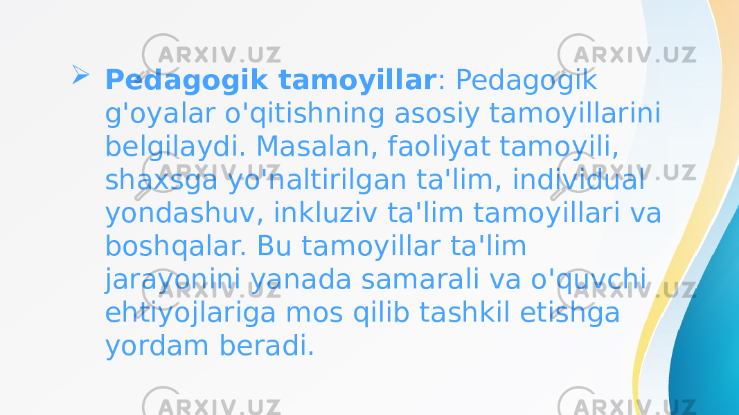  Pedagogik tamoyillar : Pedagogik g&#39;oyalar o&#39;qitishning asosiy tamoyillarini belgilaydi. Masalan, faoliyat tamoyili, shaxsga yo&#39;naltirilgan ta&#39;lim, individual yondashuv, inkluziv ta&#39;lim tamoyillari va boshqalar. Bu tamoyillar ta&#39;lim jarayonini yanada samarali va o&#39;quvchi ehtiyojlariga mos qilib tashkil etishga yordam beradi. 