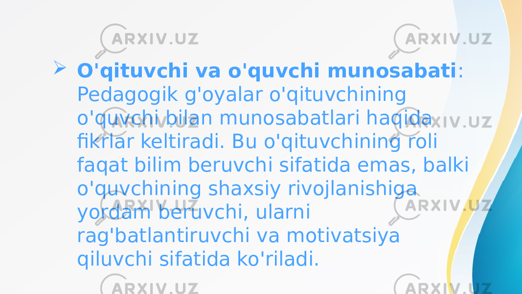  O&#39;qituvchi va o&#39;quvchi munosabati : Pedagogik g&#39;oyalar o&#39;qituvchining o&#39;quvchi bilan munosabatlari haqida fikrlar keltiradi. Bu o&#39;qituvchining roli faqat bilim beruvchi sifatida emas, balki o&#39;quvchining shaxsiy rivojlanishiga yordam beruvchi, ularni rag&#39;batlantiruvchi va motivatsiya qiluvchi sifatida ko&#39;riladi. 