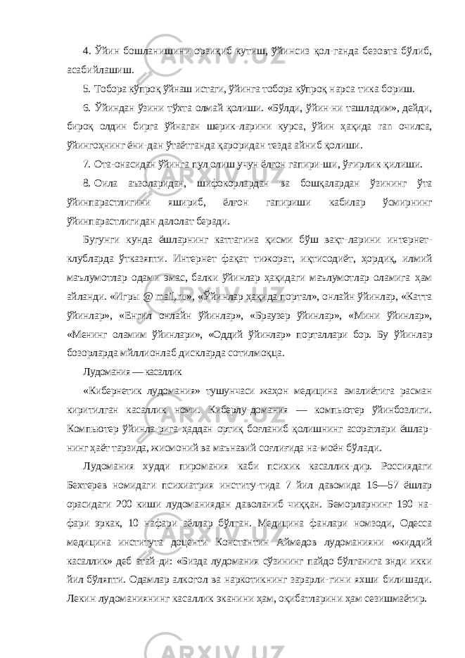 4. Ўйин бошланишини орзиқиб кутиш, ўйинсиз қол-ганда безовта бўлиб, асабийлашиш. 5. Тобора кўпроқ ўйнаш истаги, ўйинга тобора кўпроқ нарса тика бориш. 6. Ўйиндан ўзини тўхта олмай қолиши. «Бўлди, ўйин-ни ташладим», дейди, бироқ олдин бирга ўйнаган шерик- ларини курса, ўйин ҳақида ran очилса, ўйингоҳнинг ёни- дан ўтаётганда қароридан тезда айниб қолиши. 7. Ота-онасидан ўйинга пул олиш учун ёлғон гапири- ши, ўғирлик қилиши. 8. Оила аъзоларидан, шифокорлардан ва бошқалардан ўзининг ўта ўйинпарастлигини яшириб, ёлғон гапириши кабилар ўсмирнинг ўйинпарастлигидан далолат беради. Бугунги кунда ёшларнинг каттагина қисми бўш вақт- ларини интернет- клубларда ўтказяпти. Интернет фақат тижорат, иқтисодиёт, ҳордиқ, илмий маълумотлар ода ми эмас, балки ўйинлар ҳақидаги маълумотлар оламига ҳам айланди. «Игры @ mail . ru » , «Ўйинлар ҳақида пор тал», онлайн ўйинлар, «Катта ўйинлар», «Енгил онлайн ўйинлар», «Браузер ўйинлар», «Мини ўйинлар», «Менинг оламим ўйинлари», «Оддий ўйинлар» порталлари бор. Бу ўйинлар бозорларда мйллионлаб дискларда сотилмоқца. Лудомания — касаллик «Кибернетик лудомания» тушунчаси жаҳон медицина амалиётига расман киритилган касаллик номи. Киберлу- домания — компьютер ўйинбозлиги. Компьютер ўйинла- рига ҳаддан ортиқ боғланиб қолишнинг асоратлари ёшлар - нинг ҳаёт тарзида, жисмоний ва маънавий соғлиғида на- моён бўлади. Лудомания худди пиромания каби психик касаллик- дир. Россиядаги Бехтерев номидаги психиатрия институ- тида 7 йил давомида 16—57 ёшлар орасидаги 200 киши лудоманиядан даволаниб чиққан. Беморларнинг 190 на- фари эркак, 10 нафари аёллар бўлган. Медицина фанлари номзоди, Одесса медицина института доценти Констан тин Аймедов лудоманияни «жиддий касаллик» деб атай- ди: «Бизда лудомания сўзининг пайдо бўлганига энди икки йил бўляпти. Одамлар алкогол ва наркотикнинг зарарли- гини яхши билишади. Лекин лудоманиянинг касаллик эканини ҳам, оқибатларини ҳам сезишмаётир. 