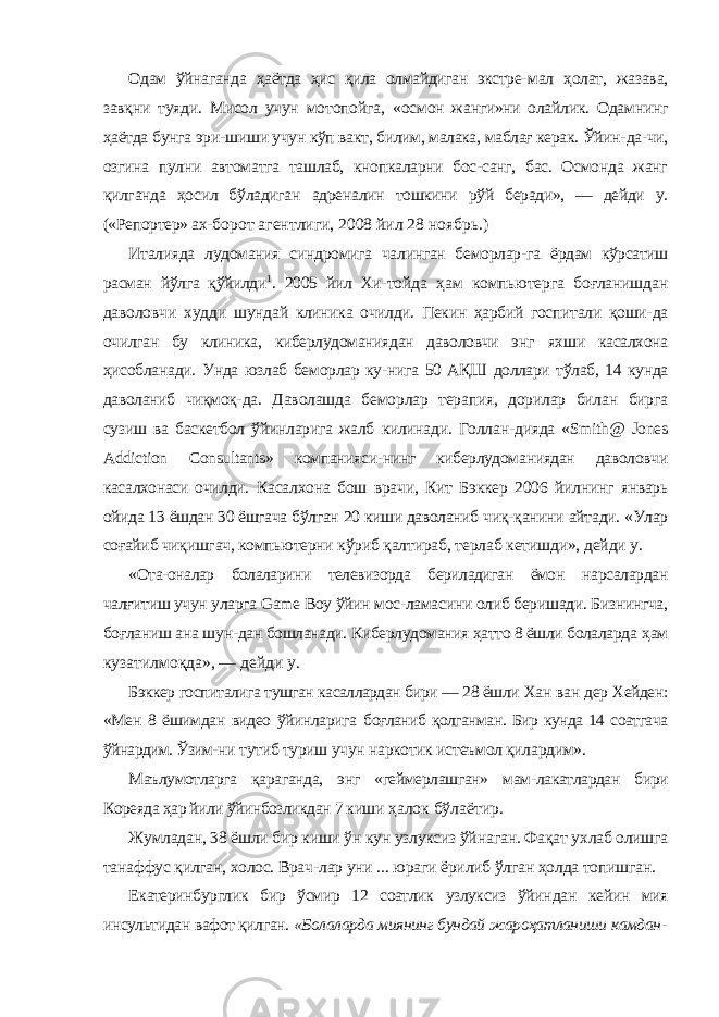 Одам ўйнаганда ҳаётда ҳис қила олмайдиган экстре- мал ҳолат, жазава, завқни туяди. Мисол учун мотопойга, «осмон жанги»ни олайлик. Одамнинг ҳаётда бунга эри- шиши учун кўп вакт, билим, малака, маблағ керак. Ўйин- да-чи, озгина пулни автоматга ташлаб, кнопкаларни бос-санг, бас. Осмонда жанг қилганда ҳосил бўладиган адре налин тошкини рўй беради», — дейди у. («Репортер» ах- борот агентлиги, 2008 йил 28 ноябрь.) Италияда лудомания синдромига чалинган беморлар- га ёрдам кўрсатиш расман йўлга қўйилди 1 . 2005 йил Хи- тойда ҳам компьютерга боғланишдан даволовчи худди шундай клиника очилди. Пекин ҳарбий госпитали қоши- да очилган бу клиника, киберлудоманиядан даволовчи энг яхши касалхона ҳисобланади. Унда юзлаб беморлар ку- нига 50 АҚШ доллари тўлаб, 14 кунда даволаниб чиқмоқ- да. Даволашда беморлар терапия, дорилар билан бирга сузиш ва баскетбол ўйинларига жалб килинади. Голлан- дияда « Smith @ Jones Addiction Consultants » компанияси-нинг киберлудоманиядан даволовчи касалхонаси очилди. Касалхона бош врачи, Кит Бэккер 2006 йилнинг январь ойида 13 ёшдан 30 ёшгача бўлган 20 киши даволаниб чиқ- қанини айтади. «Улар соғайиб чиқишгач, компьютерни кўриб қалтираб, терлаб кетишди», дейди у. «Ота-оналар болаларини телевизорда бериладиган ёмон нарсалардан чалғитиш учун уларга Game Boy ўйин мос- ламасини олиб беришади. Бизнингча, боғланиш ана шун- дан бошланади. Киберлудомания ҳатто 8 ёшли болаларда ҳам кузатилмоқда», — дейди у. Бэккер госпиталига тушган касаллардан бири — 28 ёшли Хан ван дер Хейден: «Мен 8 ёшимдан видео ўйинларига боғланиб қолганман. Бир кунда 14 соатгача ўйнардим. Ўзим- ни тутиб туриш учун наркотик истеъмол қилардим». Маълумотларга қараганда, энг «геймерлашган» мам- лакатлардан бири Кореяда ҳар йили ўйинбозликдан 7 киши ҳалок бўлаётир. Жумладан, 38 ёшли бир киши ўн кун узлуксиз ўйна ган. Фақат ухлаб олишга танаффус қилган, холос. Врач- лар уни ... юраги ёрилиб ўлган ҳолда топишган. Екатеринбурглик бир ўсмир 12 соатлик узлуксиз ўйин дан кейин мия инсультидан вафот қилган. «Болаларда миянинг бундай жароҳатланиши камдан- 