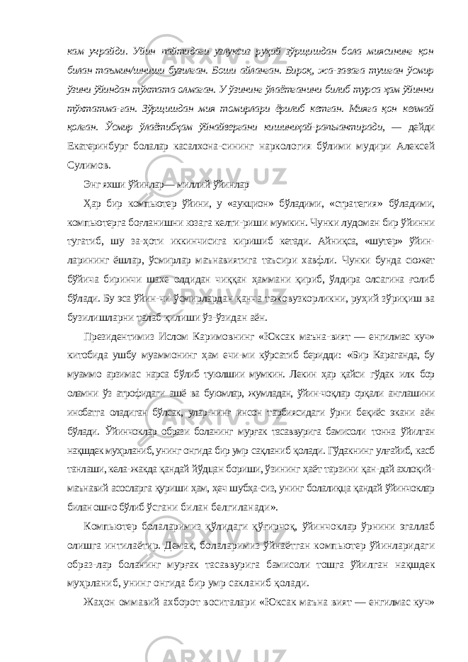 кам учрайди. Уйин пайтидаги узлуксиз руҳий зўрщишдан бола миясининг қон билан таъмин/шниши бузилган. Боши айланган. Бироқ, жа- завага тушган ўсмир ўзини ўйиндан тўхтата олмаган. У ўзининг ўлаётганини билиб турса ҳам ўйинни тўхтатма- ган. Зўрщишдан мия томирлари ёрилиб кетган. Мияга қон келмай қолган. Ўсмир ўлаётибҳам ўйнайвергани кишиниҳай- рапыантиради, — дейди Екатеринбург болалар касалхона- сининг наркология бўлими мудири Алексей Сулимов. Энг яхши ўйинлар— миллий ўйинлар Ҳар бир компьютер ўйини, у «аукцион» бўладими, «стра тегия» бўладими, компьютерга боғланишни юзага келти-риши мумкин. Чунки лудоман бир ўйинни тугатиб, шу за- ҳоти иккинчисига киришиб кетади. Айниқса, «шутер» ўйин- ларининг ёшлар, ўсмирлар маънавиятига таъсири хавфли. Чунки бунда сюжет бўйича биринчи шахе олдидан чиққан ҳаммани қириб, ўлдира олсагина ғолиб бўлади. Бу эса ўйин- чи ўсмирлардан қанча тажовузкорликни, руҳий зўриқиш ва бузилишларни талаб қилиши ўз-ўзидан аён. Президентимиз Ислом Каримовнинг «Юксак маъна- вият — енгилмас куч» китобида ушбу муаммонинг ҳам ечи- ми кўрсатиб беридди: «Бир Караганда, бу муаммо арзимас нарса бўлиб туюлшии мумкин. Лекин ҳар қайси гўдак илк бор оламни ўз атрофидаги ашё ва буюмлар, жумладан, ўйин-чоқлар орқали англашини инобатга оладиган бўлсак, улар- нинғ инсон тарбиясидаги ўрни беқиёс экани аён бўлади. Ўйинчоклар образи боланинг мурғак тасаввурига бамисоли тонна ўйилган нақшдек муҳрланиб, унинг онгида бир умр сақланиб қолади. Гўдакнинг улғайиб, касб танлаши, кела- жакда қандай йўдцан бориши, ўзининг ҳаёт тарзини қан- дай ахлоқий- маънавий асосларга қуриши ҳам, ҳеч шубҳа- сиз, унинг болалиқца қандай ўйинчоклар билан ошно бўлиб ўсгани билан белгиланади». Компьютер болаларимиз қўлидаги қўғирчоқ, ўйин чоклар ўрнини эгаллаб олишга интилаётир. Демак, бо лаларимиз ўйнаётган компьютер ўйинларидаги образ- лар боланинг мурғак тасаввурига бамисоли тошга ўйил ган нақшдек муҳрланиб, унинг онгида бир умр сакла ниб қолади. Жаҳон оммавий ахборот воситалари «Юксак маъна вият — енгилмас куч» 